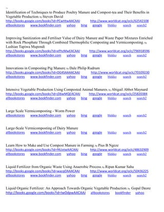 ~ 
Identification of Techniques to Produce Poultry Manure and Compost-tea and Their Benefits in Vegetable Production; by Steven David http://books.google.com/books?id=PCwHtwAACAAJ http://www.worldcat.org/oclc/62542108 allbookstores www.bookfinder.com yahoo bing google blekko search search2 
Improving Sanitization and Fertiliser Value of Dairy Manure and Waste Paper Mixtures Enriched with Rock Phosphate Through Combined Thermophilic Composting and Vermicomposting; by Lushian Tapiwa Mupondi http://books.google.com/books?id=ePhzMwEACAAJ http://www.worldcat.org/oclc/796918596 allbookstores www.bookfinder.com yahoo bing google blekko search search2 
Innovations in Composting Pig Manure; by Dale Philip Rudrum http://books.google.com/books?id=OG4SAAAACAAJ http://www.worldcat.org/oclc/70109230 allbookstores www.bookfinder.com yahoo bing google blekko search search2 
Intensive Vegetable Production Using Composted Animal Manures; by Abigail Abbot Maynard http://books.google.com/books?id=jD6wMQEACAAJ http://www.worldcat.org/oclc/25820384 allbookstores www.bookfinder.com yahoo bing google blekko search search2 
Large Scale Vermicomposting - Worm Power allbookstores www.bookfinder.com yahoo bing google blekko search search2 
Large-Scale Vermicomposting of Dairy Manure allbookstores www.bookfinder.com yahoo bing google blekko search search2 
Learn How to Make and Use Compost Manure in Farming; by Pius B Ngeze http://books.google.com/books?id=f4UvtwAACAAJ http://www.worldcat.org/oclc/48632909 allbookstores www.bookfinder.com yahoo bing google blekko search search2 
Liquid Fertilizer from Organic Waste Using Anaerobic Process; by Ripan Kumar Saha http://books.google.com/books?id=wacqOAAACAAJ http://www.worldcat.org/oclc/50436225 allbookstores www.bookfinder.com yahoo bing google blekko search search2 
Liquid Organic Fertilizer: An Approach Towards Organic Vegetable Production; by Gopal Deore http://books.google.com/books?id=IwOdpwAACAAJ allbookstores bookfinder yahoo  