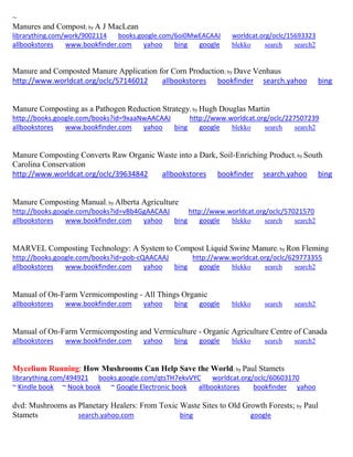 ~ Manures and Compost; by A J MacLean librarything.com/work/9002114 books.google.com/6oi0MwEACAAJ worldcat.org/oclc/15693323 
allbookstores www.bookfinder.com yahoo bing google blekko search search2 
Manure and Composted Manure Application for Corn Production; by Dave Venhaus http://www.worldcat.org/oclc/57146012 allbookstores bookfinder search.yahoo bing Manure Composting as a Pathogen Reduction Strategy; by Hugh Douglas Martin http://books.google.com/books?id=9xaaNwAACAAJ http://www.worldcat.org/oclc/227507239 allbookstores www.bookfinder.com yahoo bing google blekko search search2 
Manure Composting Converts Raw Organic Waste into a Dark, Soil-Enriching Product; by South Carolina Conservation http://www.worldcat.org/oclc/39634842 allbookstores bookfinder search.yahoo bing 
Manure Composting Manual; by Alberta Agriculture http://books.google.com/books?id=vBb4GgAACAAJ http://www.worldcat.org/oclc/57021570 allbookstores www.bookfinder.com yahoo bing google blekko search search2 
MARVEL Composting Technology: A System to Compost Liquid Swine Manure; by Ron Fleming http://books.google.com/books?id=pob-cQAACAAJ http://www.worldcat.org/oclc/629773355 allbookstores www.bookfinder.com yahoo bing google blekko search search2 
Manual of On-Farm Vermicomposting - All Things Organic allbookstores www.bookfinder.com yahoo bing google blekko search search2 
Manual of On-Farm Vermicomposting and Vermiculture - Organic Agriculture Centre of Canada allbookstores www.bookfinder.com yahoo bing google blekko search search2 
Mycelium Running: How Mushrooms Can Help Save the World; by Paul Stamets 
librarything.com/494921 books.google.com/qtsTH7ekvVYC worldcat.org/oclc/60603170 ~ Kindle book ~ Nook book ~ Google Electronic book allbookstores bookfinder yahoo 
dvd: Mushrooms as Planetary Healers: From Toxic Waste Sites to Old Growth Forests; by Paul Stamets search.yahoo.com bing google 
 