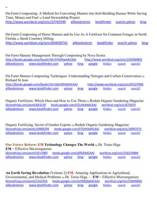 ~ 
On-Farm Composting: A Method for Converting Manure into Soil-Building Humus While Saving Time, Money and Fuel; by Land Stewardship Project http://www.worldcat.org/oclc/23765590 allbookstores bookfinder search.yahoo bing 
On-Farm Composting of Horse Manure and Its Use As A Fertilizer for Common Forages in North Florida; by Sarah Courtney Dilling http://www.worldcat.org/oclc/664030741 allbookstores bookfinder search.yahoo bing 
On-Farm Manure Management Through Composting by Nova Scotia http://books.google.com/books?id=EYhENwAACAAJ http://www.worldcat.org/oclc/229200805 allbookstores www.bookfinder.com yahoo bing google blekko search search2 
On-Farm Manure Composting Techniques: Understanding Nitrogen and Carbon Conservation; by Richard St Jean http://books.google.com/books?id=G0mDHAAACAAJ http://www.worldcat.org/oclc/45527906 allbookstores www.bookfinder.com yahoo bing google blekko search search2 
Organic Fertilizers: Which Ones and How to Use Them; by Rodale Organic Gardening Magazine librarything.com/work/843239 books.google.com/CGLdAAAACAAJ worldcat.org/oclc/673074 
allbookstores www.bookfinder.com yahoo bing google blekko search search2 
Organic Fertilizing, Secret of Garden Experts; by Rodale Organic Gardening Magazine librarything.com/work/10808299 books.google.com/P7EXYAAACAAJ worldcat.org/oclc/18997575 
allbookstores www.bookfinder.com yahoo bing google blekko search search2 
Our Future Reborn: EM Technology Changes The World; by Dr. Teruo Higa EM = Effective Microorganism 
librarything.com/work/9217089 books.google.com/jjffSAAACAAJ worldcat.org/oclc/556259884 
allbookstores www.bookfinder.com yahoo bing google blekko search search2 
An Earth Saving Revolution (Volume 2) EM: Amazing Applications to Agricultural, Environmental, and Medical Problems; by Dr. Teruo Higa ~ EM = Effective Microorganism librarything.com/work/5162954 books.google.com/drOMQQAACAAJ worldcat.org/oclc/54830842 
allbookstores www.bookfinder.com yahoo bing google blekko search search2 
 