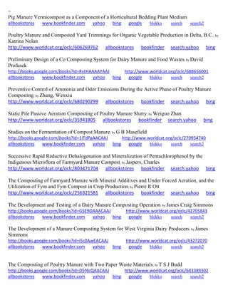 ~ 
Pig Manure Vermicompost as a Component of a Horticultural Bedding Plant Medium allbookstores www.bookfinder.com yahoo bing google blekko search search2 
Poultry Manure and Composted Yard Trimmings for Organic Vegetable Production in Delta, B.C.; by Katrina Nolan http://www.worldcat.org/oclc/606269762 allbookstores bookfinder search.yahoo bing Preliminary Design of a Co Composting System for Dairy Manure and Food Wastes; by David Profusek http://books.google.com/books?id=RvtHAAAAYAAJ http://www.worldcat.org/oclc/688656001 allbookstores www.bookfinder.com yahoo bing google blekko search search2 
Preventive Control of Ammonia and Odor Emissions During the Active Phase of Poultry Manure Composting; by Zhang, Wenxiu http://www.worldcat.org/oclc/680290299 allbookstores bookfinder search.yahoo bing Static Pile Passive Aeration Composting of Poultry Manure Slurry; by Weiguo Zhan http://www.worldcat.org/oclc/35941805 allbookstores bookfinder search.yahoo bing Studies on the Fermentation of Compost Manure; by G B Masefield 
http://books.google.com/books?id=1iTdPgAACAAJ http://www.worldcat.org/oclc/270954740 allbookstores www.bookfinder.com yahoo bing google blekko search search2 
Successive Rapid Reductive Dehalogenation and Mineralization of Pentachlorophenol by the Indigenous Microflora of Farmyard Manure Compost; by Jaspers, Charles http://www.worldcat.org/oclc/803471704 allbookstores bookfinder search.yahoo bing The Composting of Farmyard Manure with Mineral Additives and Under Forced Aeration, and the Utilization of Fym and Fym Compost in Crop Production; by Pierre R Ott http://www.worldcat.org/oclc/256321581 allbookstores bookfinder search.yahoo bing The Development and Testing of a Dairy Manure Composting Operation; by James Craig Simmons http://books.google.com/books?id=GSE9OAAACAAJ http://www.worldcat.org/oclc/42705843 allbookstores www.bookfinder.com yahoo bing google blekko search search2 
The Development of a Manure Composting System for West Virginia Dairy Producers; by James Simmons http://books.google.com/books?id=i5c0AwEACAAJ http://www.worldcat.org/oclc/43272070 allbookstores www.bookfinder.com yahoo bing google blekko search search2 
The Composting of Poultry Manure with Two Paper Waste Materials; by T S J Budd http://books.google.com/books?id=D5f4cQAACAAJ http://www.worldcat.org/oclc/643389302 allbookstores www.bookfinder.com yahoo bing google blekko search search2 
 