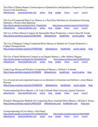 ~ The Effect of Sheep-Manure Vermicompost on Quantitative and Qualitative Properties of Cucumber Grown in the Greenhouse allbookstores www.bookfinder.com yahoo bing google blekko search search2 
The Use of Composted Dairy Cow Manure as a Peat Moss Substitute in a Greenhouse Growing Substrate; by Wesley Dean Bannister http://books.google.com/books?id=X_77tgAACAAJ http://www.worldcat.org/oclc/318355456 allbookstores www.bookfinder.com yahoo bing google blekko search search2 
The Use of Dairy Manure Compost for Sustainable Maize Production; by Vania Cabus De Toledo http://www.worldcat.org/oclc/53653943 allbookstores bookfinder search.yahoo bing 
The Use of Hartpury College Composted Horse Manure as Medium for Tomato Production; by Caphas Chisangowerota http://www.worldcat.org/oclc/795967684 allbookstores bookfinder search.yahoo bing 
The Use of Spent Mushroom Compost as an Organic Manure; by John Anthony Duggan http://books.google.com/books?id=x6jUSAAACAAJ http://www.worldcat.org/oclc/605203133 allbookstores www.bookfinder.com yahoo bing google blekko search search2 
Under-Cage Drying and Windrow Composting of Manure; by William C Fairbank http://www.worldcat.org/oclc/16789029 allbookstores bookfinder search.yahoo bing 
Use of wood ash and composted manure as an alternative to limestone and fertilizer; by Jaote Makau Wawatu http://www.worldcat.org/oclc/163586549 allbookstores bookfinder search.yahoo bing 
Vermicomposting Horse Manure; by .B. Card, Colorado State University, Equine Extension allbookstores www.bookfinder.com yahoo bing google blekko search search2 
Windrow Management Methods for Composting Straw Amended Dairy Manure; by Michael C Kenny http://www.worldcat.org/oclc/44916229 allbookstores.com bookfinder.com bing.com 
Vermicomposting of Cow Slurry; by Paul Hand http://books.google.com/books?id=ILw5MwEACAAJ http://www.worldcat.org/oclc/704196282 
allbookstores www.bookfinder.com yahoo bing google blekko search search2 
 