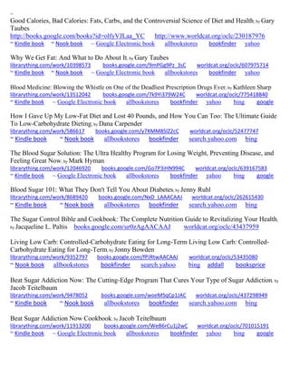 ~ 
Good Calories, Bad Calories: Fats, Carbs, and the Controversial Science of Diet and Health; by Gary Taubes http://books.google.com/books?id=olfyVJLaa_YC http://www.worldcat.org/oclc/230187976 ~ Kindle book ~ Nook book ~ Google Electronic book allbookstores bookfinder yahoo 
Why We Get Fat: And What to Do About It; by Gary Taubes 
librarything.com/work/10398573 books.google.com/9mPGg9Pz_3sC worldcat.org/oclc/607975714 
~ Kindle book ~ Nook book ~ Google Electronic book allbookstores bookfinder yahoo 
Blood Medicine: Blowing the Whistle on One of the Deadliest Prescription Drugs Ever; by Kathleen Sharp librarything.com/work/13512042 books.google.com/7k9Yi379W24C worldcat.org/oclc/775418840 
~ Kindle book ~ Google Electronic book allbookstores bookfinder yahoo bing google 
How I Gave Up My Low-Fat Diet and Lost 40 Pounds, and How You Can Too: The Ultimate Guide To Low-Carbohydrate Dieting; by Dana Carpender librarything.com/work/586617 books.google.com/y7XMM8SlZ2cC worldcat.org/oclc/52477747 
~ Kindle book ~ Nook book allbookstores bookfinder search.yahoo.com bing 
The Blood Sugar Solution: The Ultra Healthy Program for Losing Weight, Preventing Disease, and Feeling Great Now; by Mark Hyman librarything.com/work/12046920 books.google.com/Go7P3iHN994C worldcat.org/oclc/639167583 
~ Kindle book ~ Google Electronic book allbookstores bookfinder yahoo bing google 
Blood Sugar 101: What They Don't Tell You About Diabetes; by Jenny Ruhl librarything.com/work/8689420 books.google.com/NxD_LAAACAAJ worldcat.org/oclc/262615430 
~ Kindle book ~ Nook book allbookstores bookfinder search.yahoo.com bing 
The Sugar Control Bible and Cookbook: The Complete Nutrition Guide to Revitalizing Your Health; by Jacqueline L. Paltis books.google.com/ur0zAgAACAAJ worldcat.org/oclc/43437959 
Living Low Carb: Controlled-Carbohydrate Eating for Long-Term Living Low Carb: Controlled- Carbohydrate Eating for Long-Term; by Jonny Bowden librarything.com/work/9352797 books.google.com/fPJRtwAACAAJ worldcat.org/oclc/53435080 ~ Nook book allbookstores bookfinder search.yahoo bing addall booksprice 
Beat Sugar Addiction Now: The Cutting-Edge Program That Cures Your Type of Sugar Addiction; by Jacob Teitelbaum librarything.com/work/9478052 books.google.com/woeMSqCp1JAC worldcat.org/oclc/437298949 ~ Kindle book ~ Nook book allbookstores bookfinder search.yahoo.com bing 
Beat Sugar Addiction Now Cookbook; by Jacob Teitelbaum librarything.com/work/11913200 books.google.com/WeB6rCu1j2wC worldcat.org/oclc/701015191 ~ Kindle book ~ Google Electronic book allbookstores bookfinder yahoo bing google 
 