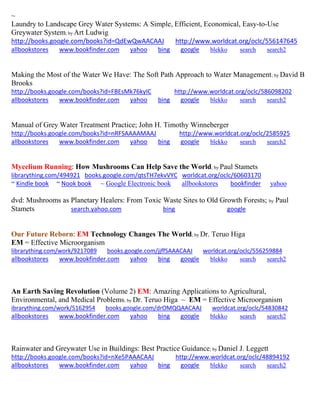 ~ Laundry to Landscape Grey Water Systems: A Simple, Efficient, Economical, Easy-to-Use Greywater System; by Art Ludwig http://books.google.com/books?id=QdEwQwAACAAJ http://www.worldcat.org/oclc/556147645 
allbookstores www.bookfinder.com yahoo bing google blekko search search2 
Making the Most of the Water We Have: The Soft Path Approach to Water Management; by David B Brooks http://books.google.com/books?id=FBEsMk76kyIC http://www.worldcat.org/oclc/586098202 allbookstores www.bookfinder.com yahoo bing google blekko search search2 
Manual of Grey Water Treatment Practice; John H. Timothy Winneberger http://books.google.com/books?id=nRFSAAAAMAAJ http://www.worldcat.org/oclc/2585925 allbookstores www.bookfinder.com yahoo bing google blekko search search2 
Mycelium Running: How Mushrooms Can Help Save the World; by Paul Stamets 
librarything.com/494921 books.google.com/qtsTH7ekvVYC worldcat.org/oclc/60603170 ~ Kindle book ~ Nook book ~ Google Electronic book allbookstores bookfinder yahoo 
dvd: Mushrooms as Planetary Healers: From Toxic Waste Sites to Old Growth Forests; by Paul Stamets search.yahoo.com bing google 
Our Future Reborn: EM Technology Changes The World; by Dr. Teruo Higa EM = Effective Microorganism 
librarything.com/work/9217089 books.google.com/jjffSAAACAAJ worldcat.org/oclc/556259884 
allbookstores www.bookfinder.com yahoo bing google blekko search search2 
An Earth Saving Revolution (Volume 2) EM: Amazing Applications to Agricultural, Environmental, and Medical Problems; by Dr. Teruo Higa ~ EM = Effective Microorganism ibrarything.com/work/5162954 books.google.com/drOMQQAACAAJ worldcat.org/oclc/54830842 
allbookstores www.bookfinder.com yahoo bing google blekko search search2 
Rainwater and Greywater Use in Buildings: Best Practice Guidance; by Daniel J. Leggett http://books.google.com/books?id=nXe5PAAACAAJ http://www.worldcat.org/oclc/48894192 allbookstores www.bookfinder.com yahoo bing google blekko search search2 
 