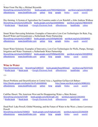 ~ 
Water From The Sky; by Michael Reynolds librarything.com/work/5457413 books.google.com/TM5VHQAACAAJ worldcat.org/oclc/61368144 allbookstores www.bookfinder.com yahoo bing google blekko search search2 
Dry-farming: A System of Agriculture for Countries under a Low Rainfall; by John Andreas Widtsoe librarything.com/work/12091270 books.google.com/Sqo1AAAAMAAJ worldcat.org/oclc/780259370 ~ Kindle book ~ Nook book ~ Google Electronic book allbookstores bookfinder yahoo 
Smart Water Harvesting Solutions: Examples of Innovative Low-Cost Technologies for Rain, Fog, Runoff Water and Groundwater; by Netherlands Water Partnership librarything.com/work/11428877 books.google.com/zVlhPgAACAAJ worldcat.org/oclc/320189432 allbookstores www.bookfinder.com yahoo bing google blekko search search2 
Smart Water Solutions: Examples of Innovative, Low-Cost Technologies for Wells, Pumps, Storage, Irrigation and Water Treatment; by Netherlands Water Partnership librarything.com/work/10446657 books.google.com/tTONQwAACAAJ worldcat.org/oclc/320189432 allbookstores www.bookfinder.com yahoo bing google blekko search search2 
Wine to Water 
http://winetowater.org librarything/11803122 books.google/IkqcytWGIxwC worldcat.org/762371525 ~ Kindle book ~ Nook book ~ Google Electronic book allbookstores bookfinder yahoo 
<> 
Desert Problems and Desertification in Central Asia; by Agadzhan Gel'dyevich Babaev http://books.google.com/books?id=ilTuAAAAMAAJ http://www.worldcat.org/oclc/40881651 allbookstores www.bookfinder.com yahoo bing google blekko search search2 
Cadillac Desert: The American West and Its Disappearing Water; by Marc Reisner librarything.com/work/57189 books.google.com/Akn6rUgR_eEC worldcat.org/oclc/13423435 ~ Kindle book ~ Nook book ~ Google Electronic book allbookstores bookfinder yahoo 
Dead Pool: Lake Powell, Global Warming, and the Future of Water in the West; by James Lawrence Powell librarything.com/work/7509653 books.google.com/FnEgGaeCsUkC worldcat.org/oclc/221962034 
allbookstores www.bookfinder.com yahoo bing google blekko search search2 
 