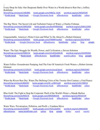 ~ 
Every Drop for Sale: Our Desperate Battle Over Water in a World about to Run Out; by Jeffery Rothfeder librarything.com/work/1482885 books.google.com/H86CIji_Dv4C worldcat.org/oclc/46929199 ~ Kindle book ~ Nook book ~ Google Electronic book allbookstores bookfinder yahoo 
The Big Thirst: The Secret Life and Turbulent Future of Water; by Charles Fishman librarything.com/work/10952024 books.google.com/BuVfVfNDX2gC worldcat.org/oclc/646112945 ~ Kindle book ~ Nook book ~ Google Electronic book allbookstores bookfinder yahoo 
Unquenchable: America’s Water Crisis and What To Do About It; by Robert Glennon librarything.com/work/8283691 books.google.com/YY898PVay4QC worldcat.org/oclc/262787447 ~ Kindle book ~ Google Electronic book allbookstores bookfinder yahoo bing google 
Water: The Epic Struggle for Wealth, Power, and Civilization; by Steven Solomon librarything.com/work/9284132 books.google.com/mCvX5SvbWL4C worldcat.org/oclc/310399362 ~ Kindle book ~ Nook book allbookstores bookfinder search.yahoo bing google 
Water Follies: Groundwater Pumping And The Fate Of America's Fresh Waters; by Robert Jerome Glennon librarything.com/work/11529125 books.google.com/eu5cxvjC3pwC worldcat.org/oclc/49935997 ~ Kindle book ~ Nook book ~ Google Electronic book allbookstores bookfinder yahoo 
When the Rivers Run Dry: Water,The Defining Crisis of the Twenty-first Century; by Fred Pearce librarything.com/work/866507 books.google.com/C0_q-90H1aAC worldcat.org/oclc/61748253 ~ Kindle book ~ Nook book ~ Google Electronic book allbookstores bookfinder yahoo 
Blue Gold: The Fight to Stop the Corporate Theft of the World's Water; by Maude Barlow librarything.com/work/960176 books.google.com/l0fGfGBbVJIC worldcat.org/oclc/49535724 ~ Kindle book ~ Nook book ~ Google Electronic book allbookstores bookfinder yahoo 
Water Wars: Privatization, Pollution, and Profit; by Vandana Shiva librarything.com/work/164877 books.google.com/J7CGlu3qAOIC worldcat.org/oclc/49016020 
allbookstores www.bookfinder.com yahoo bing google blekko search search2 
 