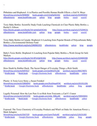 ~ 
Phthalates and Bisphenol: A in Plastics and Possible Human Health Effects; by Gail N. Moye librarything.com/work/9048482 books.google.com/U1JqPgAACAAJ worldcat.org/oclc/319493452 
allbookstores www.bookfinder.com yahoo bing google blekko search search2 
Toxic Baby Bottles: Scientific Study Finds Leaching Chemicals in Clear Plastic Baby Bottles; by Rachel L Gibson http://books.google.com/books?id=wtebZwEACAAJ http://www.worldcat.org/oclc/175294531 allbookstores www.bookfinder.com yahoo bing google blekko search search2 
Toxic Baby Bottles in Canada: Bisphenol A Leaching from Popular Brands of Polycarbonate Baby Bottles; by Environmental Defense Fund http://www.worldcat.org/oclc/246965315 allbookstores bookfinder yahoo bing google Baby's Toxic Bottle: Bisphenol A Leaching from Popular Baby Bottles; by Work Group for Safe Markets http://books.google.com/books?id=0F5xYgEACAAJ http://www.worldcat.org/oclc/224404398 allbookstores www.bookfinder.com yahoo bing google blekko search search2 
Slow Death by Rubber Duck: The Secret Danger of Everyday Things; by Rick Smith librarything.com/work/6497617 books.google.com/ipe0k5eYCuQC worldcat.org/oclc/406174071 ~ Kindle book ~ Nook book ~ Google Electronic book allbookstores bookfinder yahoo 
Plastic: A Toxic Love Story; by Susan Freinkel librarything.com/work/10804043 books.google.com/9LyGHqqIKT4C worldcat.org/oclc/651911281 ~ Kindle book ~ Google Electronic book allbookstores bookfinder yahoo bing google 
Legally Poisoned: How the Law Puts Us at Risk from Toxicants; by Carl F. Cranor librarything.com/work/11015250 books.google.com/ylda_R0Buc8C worldcat.org/oclc/709593055 ~ Kindle book ~ Nook book ~ Google Electronic book allbookstores bookfinder yahoo 
Exposed: The Toxic Chemistry of Everyday Products and What's at Stake for American Power; by Mark Schapiro librarything.com/work/3567729 books.google.com/1wmi7SaSsi8C worldcat.org/oclc/126231302 ~ Kindle book ~ Google Electronic book allbookstores bookfinder yahoo bing google 
 