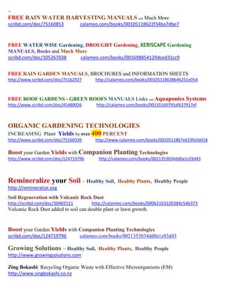 ~ 
FREE RAIN WATER HARVESTING MANUALS and Much More 
scribd.com/doc/75160853 calameo.com/books/00105118622f34ba7dbe7 
FREE WATER WISE Gardening, DROUGHT Gardening, XERISCAPE Gardening MANUALS, Books and Much More 
scribd.com/doc/105267038 calameo.com/books/001698854129dced31cc9 
FREE RAIN GARDEN MANUALS, BROCHURES and INFORMATION SHEETS 
http://www.scribd.com/doc/75162927 http://calameo.com/books/00105118638b46251e05d 
FREE ROOF GARDENS - GREEN ROOFS MANUALS Links and Aquaponics Systems 
http://www.scribd.com/doc/45480026 http://calameo.com/books/00135160793af637917ef 
ORGANIC GARDENING TECHNOLOGIES INCREASING Plant Yields by over 400 PERCENT 
http://www.scribd.com/doc/75160339 http://www.calameo.com/books/0010511867e619fa5b018 
Boost your Garden Yields with Companion Planting Technologies 
http://www.scribd.com/doc/124719796 http://calameo.com/books/0021353034dd0a1c03d43 
Remineralize your Soil ~ Healthy Soil, Healthy Plants, Healthy People 
http://remineralize.org 
Soil Regeneration with Volcanic Rock Dust 
http://scribd.com/doc/30402511 http://calameo.com/books/00062163120384c54b373 
Volcanic Rock Dust added to soil can double plant or lawn growth. 
Boost your Garden Yields with Companion Planting Technologies 
scribd.com/doc/124719796 calameo.com/books/0021353034dd0a1c03d43 
Growing Solutions ~ Healthy Soil, Healthy Plants, Healthy People 
http://www.growingsolutions.com 
Zing Bokashi: Recycling Organic Waste with Effective Microorganisms (EM) 
http://www.zingbokashi.co.nz 
 