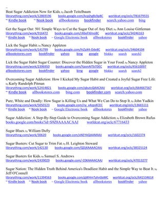 ~ 
Beat Sugar Addiction Now for Kids; by Jacob Teitelbaum librarything.com/work/12869196 books.google.com/kcpjhgBs9p8C worldcat.org/oclc/781679555 ~ Kindle book ~ Nook book allbookstores bookfinder search.yahoo.com bing 
Get the Sugar Out: 501 Simple Ways to Cut the Sugar Out of Any Diet; by Ann Louise Gittleman librarything.com/work/916472 books.google.com/rX6eFI6Ino8C worldcat.org/oclc/34246163 
~ Kindle book ~ Nook book ~ Google Electronic book allbookstores bookfinder yahoo 
Lick the Sugar Habit; by Nancy Appleton librarything.com/work/141799 books.google.com/hiZaX4-Ode8C worldcat.org/oclc/34604104 allbookstores.com bookfinder yahoo bing google blekko search search2 
Lick the Sugar Habit Sugar Counter: Discover the Hidden Sugar in Your Food; by Nancy Appleton librarything.com/work/2396950 books.google.com/YponAITb7DEC worldcat.org/oclc/45610097 allbookstores.com bookfinder yahoo bing google blekko search search2 
Overcoming Sugar Addiction: How I Kicked My Sugar Habit and Created a Joyful Sugar Free Life; by Karly Randolph Pitman librarything.com/work/12414821 books.google.com/qbutcQAACAAJ worldcat.org/oclc/664667567 ~ Kindle book allbookstores.com bing.com bookfinder.com search.yahoo.com 
Pure, White and Deadly: How Sugar is Killing Us and What We Can Do to Stop It; by John Yudkin librarything.com/work/5050123 books.google.com/ny_x4zpsKCEC worldcat.org/oclc/13665111 ~ Kindle book ~ Nook book ~ Google Electronic book allbookstores bookfinder yahoo 
Sugar Addiction: A Step-By-Step Guide to Overcoming Sugar Addiction; by Elizabeth Brown Rufus books.google.com/books?id=S9Z8AAAACAAJ worldcat.org/oclc/67716433 Sugar Blues; by William Dufty librarything.com/work/30620 books.google.com/xNEYAQAAMAAJ worldcat.org/oclc/1602374 Sugar Busters: Cut Sugar to Trim Fat; by H. Leighton Steward librarything.com/work/142130 books.google.com/QDjXAAAACAAJ worldcat.org/oclc/38325124 
Sugar Busters for Kids; by Samuel S. Andrews librarything.com/work/2439029 books.google.com/-C0KAAAACAAJ worldcat.org/oclc/47013277 Sugar Nation: The Hidden Truth Behind America's Deadliest Habit and the Simple Way to Beat It; by Jeff O'Connell librarything.com/work/11394563 books.google.com/gWHmTyhn0oMC worldcat.org/oclc/641534614 ~ Kindle book ~ Nook book ~ Google Electronic book allbookstores bookfinder yahoo 
 