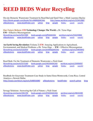 ~ 
REED BEDS Water Recycling 
On-site Domestic Wastewater Treatment by Reed Bed and Sand Filter; by Mark Laurence Bayley http://books.google.com/books?id=stNBNQAACAAJ http://www.worldcat.org/oclc/223412885 allbookstores www.bookfinder.com yahoo bing google blekko search search2 
Our Future Reborn: EM Technology Changes The World; by Dr. Teruo Higa EM = Effective Microorganism 
librarything.com/work/9217089 books.google.com/jjffSAAACAAJ worldcat.org/oclc/556259884 
allbookstores www.bookfinder.com yahoo bing google blekko search search2 
An Earth Saving Revolution (Volume 2) EM: Amazing Applications to Agricultural, Environmental, and Medical Problems; by Dr. Teruo Higa ~ EM = Effective Microorganism librarything.com/work/5162954 books.google.com/drOMQQAACAAJ worldcat.org/oclc/54830842 
allbookstores www.bookfinder.com yahoo bing google blekko search search2 
Reed Beds: For the Treatment of Domestic Wastewater; by Nick Grant librarything.com/work/5575369 books.google.com/IYKCAAAACAAJ worldcat.org/oclc/59496097 
allbookstores www.bookfinder.com yahoo bing google blekko search search2 
Reedbeds for Greywater Treatment-Case Study in Santa Elena-Monteverde, Costa Rica, Central America; by Stewart Dallas http://www.worldcat.org/oclc/648856080 allbookstores bookfinder search.yahoo bing 
Sewage Solutions: Answering the Call of Nature; by Nick Grant 
librarything.com/work/1901790 books.google.com/AT6lOAAACAAJ worldcat.org/oclc/48232389 
allbookstores www.bookfinder.com yahoo bing google blekko search search2 
 