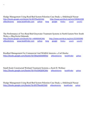 ~ 
Sludge Management Using Reed Bed System Palestine Case Study; by Abdelmajid Nassar http://books.google.com/books?id=BYJTRwAACAAJ http://www.worldcat.org/oclc/500463298 allbookstores www.bookfinder.com yahoo bing google blekko search search2 
The Performance of Two Reed Bed Greywater Treatment Systems in North Eastern New South Wales; by Meg Kezia Edmonds http://books.google.com/books?id=-mKKNAAACAAJ http://www.worldcat.org/oclc/223301040 allbookstores www.bookfinder.com yahoo bing google blekko search search2 
Reedbed Management For Commercial And Wildlife Interests; by Carl Hawke http://books.google.com/books?id=lXbwAAAAMAAJ allbookstores bookfinder yahoo 
Small-Scale Constructed Wetland Treatment Systems; by Scott D. Wallace http://books.google.com/books?id=YVcOAQAACAAJ allbookstores bookfinder yahoo 
Sludge Management Using Reed Bed System Palestine Case Study; by Abdelmajid Nassar http://books.google.com/books?id=BYJTRwAACAAJ allbookstores bookfinder yahoo 
 