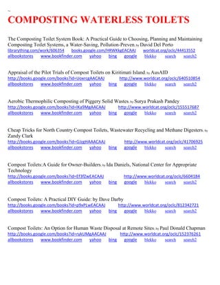 ~ 
COMPOSTING WATERLESS TOILETS 
The Composting Toilet System Book: A Practical Guide to Choosing, Planning and Maintaining Composting Toilet Systems, a Water-Saving, Pollution-Preven; by David Del Porto librarything.com/work/606354 books.google.com/HRWKkgEACAAJ worldcat.org/oclc/44413552 
allbookstores www.bookfinder.com yahoo bing google blekko search search2 
Appraisal of the Pilot Trials of Compost Toilets on Kiritimati Island; by AusAID http://books.google.com/books?id=UoxrcgAACAAJ http://www.worldcat.org/oclc/640510854 allbookstores www.bookfinder.com yahoo bing google blekko search search2 
Aerobic Thermophilic Composting of Piggery Solid Wastes; by Surya Prakash Pandey http://books.google.com/books?id=lKa9MgAACAAJ http://www.worldcat.org/oclc/155517687 allbookstores www.bookfinder.com yahoo bing google blekko search search2 
Cheap Tricks for North Country Compost Toilets, Wastewater Recycling and Methane Digesters; by Zandy Clark http://books.google.com/books?id=GJzgHAAACAAJ http://www.worldcat.org/oclc/41706925 allbookstores www.bookfinder.com yahoo bing google blekko search search2 
Compost Toilets:A Guide for Owner-Builders; by Ida Daniels, National Center for Appropriate Technology http://books.google.com/books?id=Ef3fZwEACAAJ http://www.worldcat.org/oclc/6604184 allbookstores www.bookfinder.com yahoo bing google blekko search search2 
Compost Toilets: A Practical DIY Guide: by Dave Darby http://books.google.com/books?id=p9xPLwEACAAJ http://www.worldcat.org/oclc/812342721 allbookstores www.bookfinder.com yahoo bing google blekko search search2 
Compost Toilets: An Option for Human Waste Disposal at Remote Sites; by Paul Donald Chapman http://books.google.com/books?id=rykUMgAACAAJ http://www.worldcat.org/oclc/152376261 allbookstores www.bookfinder.com yahoo bing google blekko search search2 
 
