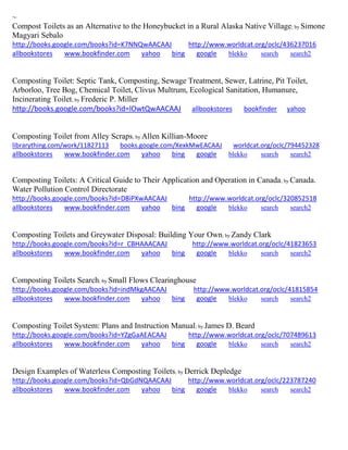 ~ 
Compost Toilets as an Alternative to the Honeybucket in a Rural Alaska Native Village; by Simone Magyari Sebalo http://books.google.com/books?id=K7NNQwAACAAJ http://www.worldcat.org/oclc/436237016 allbookstores www.bookfinder.com yahoo bing google blekko search search2 
Composting Toilet: Septic Tank, Composting, Sewage Treatment, Sewer, Latrine, Pit Toilet, Arborloo, Tree Bog, Chemical Toilet, Clivus Multrum, Ecological Sanitation, Humanure, Incinerating Toilet; by Frederic P. Miller http://books.google.com/books?id=lOwtQwAACAAJ allbookstores bookfinder yahoo 
Composting Toilet from Alley Scraps; by Allen Killian-Moore librarything.com/work/11827113 books.google.com/XexkMwEACAAJ worldcat.org/oclc/794452328 
allbookstores www.bookfinder.com yahoo bing google blekko search search2 
Composting Toilets: A Critical Guide to Their Application and Operation in Canada; by Canada. Water Pollution Control Directorate http://books.google.com/books?id=D8iPXwAACAAJ http://www.worldcat.org/oclc/320852518 allbookstores www.bookfinder.com yahoo bing google blekko search search2 
Composting Toilets and Greywater Disposal: Building Your Own; by Zandy Clark http://books.google.com/books?id=r_CBHAAACAAJ http://www.worldcat.org/oclc/41823653 allbookstores www.bookfinder.com yahoo bing google blekko search search2 
Composting Toilets Search; by Small Flows Clearinghouse http://books.google.com/books?id=indMkgAACAAJ http://www.worldcat.org/oclc/41815854 allbookstores www.bookfinder.com yahoo bing google blekko search search2 
Composting Toilet System: Plans and Instruction Manual; by James D. Beard http://books.google.com/books?id=YZgGaAEACAAJ http://www.worldcat.org/oclc/707489613 allbookstores www.bookfinder.com yahoo bing google blekko search search2 
Design Examples of Waterless Composting Toilets; by Derrick Depledge http://books.google.com/books?id=QbGdNQAACAAJ http://www.worldcat.org/oclc/223787240 allbookstores www.bookfinder.com yahoo bing google blekko search search2 
 