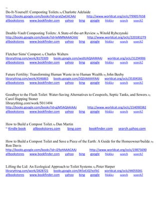 ~ 
Do-It-Yourself: Composting Toilets; by Charlotte Adelaide http://books.google.com/books?id=pratZwEACAAJ http://www.worldcat.org/oclc/799057658 allbookstores www.bookfinder.com yahoo bing google blekko search search2 
Double-Vault Composting Toilets: A State-of-the-art Review; by Witold Rybczynski http://books.google.com/books?id=leNMNAAACAAJ http://www.worldcat.org/oclc/220181279 allbookstores www.bookfinder.com yahoo bing google blekko search search2 
Fletcher Sims' Compost; by Charles Walters librarything.com/work/8170309 books.google.com/wo0UAQAAMAAJ worldcat.org/oclc/31294906 
allbookstores www.bookfinder.com yahoo bing google blekko search search2 
Future Fertility: Transforming Human Waste in to Human Wealth; by John Beeby librarything.com/work/4546863 books.google.com/5Q5IAAAAYAAJ worldcat.org/oclc/35304581 
allbookstores www.bookfinder.com yahoo bing google blekko search search2 
Goodbye to the Flush Toilet: Water-Saving Alternatives to Cesspools, Septic Tanks, and Sewers; by Carol Hupping Stoner librarything.com/work/5011494 http://books.google.com/books?id=gjM5AQAAIAAJ http://www.worldcat.org/oclc/154090382 allbookstores www.bookfinder.com yahoo bing google blekko search search2 
How to Build a Compost Toilet; by Dan Martin ~ Kindle book allbookstores.com bing.com bookfinder.com search.yahoo.com 
How to Build a Compost Toilet and Save a Piece of the Earth: A Guide for the Homeowner/builde; by Ron Davis http://books.google.com/books?id=J29yHAAACAAJ http://www.worldcat.org/oclc/19875690 allbookstores www.bookfinder.com yahoo bing google blekko search search2 
Lifting the Lid: An Ecological Approach to Toilet Systems; by Peter Harper librarything.com/work/2828721 books.google.com/W5eEJQ7ezFkC worldcat.org/oclc/44059281 
allbookstores www.bookfinder.com yahoo bing google blekko search search2 
 