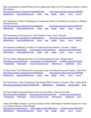 ~ Solar Evaporation of Liquid Effluent from Composting Toilets in Cool Temperate Climates; by David Paul Holman http://books.google.com/books?id=Xg9wNAAACAAJ http://www.worldcat.org/oclc/225063895 allbookstores www.bookfinder.com yahoo bing google blekko search search2 
The Application of Solar Technologies to Composting Toilets in Cold Remote Locations; by Matthew Thomas Dickson http://books.google.com/books?id=oLOttgAACAAJ http://www.worldcat.org/oclc/224957757 allbookstores www.bookfinder.com yahoo bing google blekko search search2 
The Composting Toilet System, Or, The Waterless Toilet; by Ian E. Howarth http://books.google.com/books?id=mRWltgAACAAJ http://www.worldcat.org/oclc/154090382 allbookstores www.bookfinder.com yahoo bing google blekko search search2 
The Humanure Handbook: A Guide to Composting Human Manure; by Joseph C. Jenkins librarything.com/work/560303 books.google.com/pIArAAAAYAAJ worldcat.org/oclc/794452328 
allbookstores www.bookfinder.com yahoo bing google blekko search search2 
The Last Taboo: Opening the Door on the Global Sanitation Crisis; by Maggie Black librarything.com/work/5045343 books.google.com/TV0YWguY3nEC worldcat.org/oclc/677426915 
~ Kindle book ~ Nook book ~ Google Electronic book allbookstores bookfinder yahoo 
The Raw Guide To Construction Of Composting Toilets And Natural Greywater Systems; by Raw Press http://books.google.com/books?id=tfc7AAAACAAJ http://www.worldcat.org/oclc/225949468 allbookstores www.bookfinder.com yahoo bing google blekko search search2 
The Toilet Paper: A Dry Composting Toilet Design-Build Venture in Yunnan, China; by Deborah Go http://www.worldcat.org/oclc/755811183 allbookstores bookfinder search.yahoo bing 
The Toilet Papers: Recycling Waste and Conserving Water; by Sim Van der Ryn librarything.com/work/606534 books.google.com/h5YJu6wFYmMC worldcat.org/oclc/32236516 
~ Kindle book ~ Nook book ~ Google Electronic book allbookstores bookfinder yahoo 
Toilets That Make Compost: Low-Cost, Sanitary Toilets That Produce Valuable Compost for Crops in an African Context; by Peter Morgan librarything.com/work/5341119 books.google.com/CGzYBM2G2EwC worldcat.org/oclc/228374257 
allbookstores www.bookfinder.com yahoo bing google blekko search search2 
 
