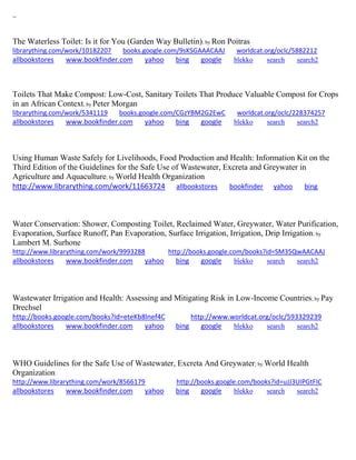 ~ 
The Waterless Toilet: Is it for You (Garden Way Bulletin); by Ron Poitras librarything.com/work/10182207 books.google.com/9sKSGAAACAAJ worldcat.org/oclc/5882212 
allbookstores www.bookfinder.com yahoo bing google blekko search search2 
Toilets That Make Compost: Low-Cost, Sanitary Toilets That Produce Valuable Compost for Crops in an African Context; by Peter Morgan librarything.com/work/5341119 books.google.com/CGzYBM2G2EwC worldcat.org/oclc/228374257 
allbookstores www.bookfinder.com yahoo bing google blekko search search2 
Using Human Waste Safely for Livelihoods, Food Production and Health: Information Kit on the Third Edition of the Guidelines for the Safe Use of Wastewater, Excreta and Greywater in Agriculture and Aquaculture; by World Health Organization http://www.librarything.com/work/11663724 allbookstores bookfinder yahoo bing 
Water Conservation: Shower, Composting Toilet, Reclaimed Water, Greywater, Water Purification, Evaporation, Surface Runoff, Pan Evaporation, Surface Irrigation, Irrigation, Drip Irrigation; by Lambert M. Surhone http://www.librarything.com/work/9993288 http://books.google.com/books?id=SM35QwAACAAJ allbookstores www.bookfinder.com yahoo bing google blekko search search2 
Wastewater Irrigation and Health: Assessing and Mitigating Risk in Low-Income Countries; by Pay Drechsel http://books.google.com/books?id=eteKb8lnef4C http://www.worldcat.org/oclc/593329239 allbookstores www.bookfinder.com yahoo bing google blekko search search2 
WHO Guidelines for the Safe Use of Wastewater, Excreta And Greywater; by World Health Organization http://www.librarything.com/work/8566179 http://books.google.com/books?id=uJJ3UIPGtFIC allbookstores www.bookfinder.com yahoo bing google blekko search search2 
 