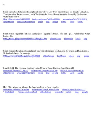 ~ 
Smart Sanitation Solutions: Examples of Innovative, Low-Cost Technologies for Toilets, Collection, Transportation, Treatment and Use of Sanitation Products (Smart Solutions Series) by Netherlands Water Partnership librarything.com/work/11646696 books.google.com/qskfOwAACAAJ worldcat.org/oclc/320189825 allbookstores www.bookfinder.com yahoo bing google blekko search search2 
Smart Water Hygiene Solutions: Examples of Hygiene Methods,Tools and Tips; by Netherlands Water Partnership http://books.google.com/books?id=ZihBYgEACAAJ allbookstores bookfinder yahoo bing 
Smart Finance Solutions: Examples of Innovative Financial Mechanisms for Water and Sanitation; by Netherlands Water Partnership http://www.worldcat.org/oclc/320189088 allbookstores bookfinder yahoo bing google 
Liquid Gold: The Lore and Logic of Using Urine to Grow Plants; by Carol Steinfeld librarything.com/work/2168127 books.google.com/F9jZOAAACAAJ worldcat.org/oclc/137295284 
allbookstores www.bookfinder.com yahoo bing google blekko search search2 
Holy Shit: Managing Manure To Save Mankind; by Gene Logsdon librarything.com/work/10365968 books.google.com/a_HqYKTMXxAC worldcat.org/oclc/610835212 
~ Kindle book ~ Google Electronic book allbookstores bookfinder yahoo bing google 
 