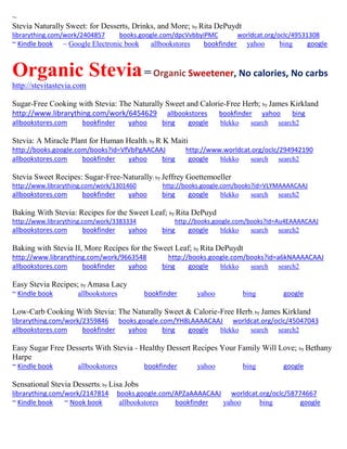 ~ 
Stevia Naturally Sweet: for Desserts, Drinks, and More; by Rita DePuydt librarything.com/work/2404857 books.google.com/dpcVvbbyiPMC worldcat.org/oclc/49531308 
~ Kindle book ~ Google Electronic book allbookstores bookfinder yahoo bing google 
Organic Stevia = Organic Sweetener, No calories, No carbs 
http://stevitastevia.com 
Sugar-Free Cooking with Stevia: The Naturally Sweet and Calorie-Free Herb; by James Kirkland http://www.librarything.com/work/6454629 allbookstores bookfinder yahoo bing 
allbookstores.com bookfinder yahoo bing google blekko search search2 
Stevia: A Miracle Plant for Human Health; by R K Maiti http://books.google.com/books?id=VfVbPgAACAAJ http://www.worldcat.org/oclc/294942190 allbookstores.com bookfinder yahoo bing google blekko search search2 
Stevia Sweet Recipes: Sugar-Free-Naturally; by Jeffrey Goettemoeller http://www.librarything.com/work/1301460 http://books.google.com/books?id=VLYMAAAACAAJ allbookstores.com bookfinder yahoo bing google blekko search search2 
Baking With Stevia: Recipes for the Sweet Leaf; by Rita DePuyd http://www.librarything.com/work/3383334 http://books.google.com/books?id=Au4EAAAACAAJ allbookstores.com bookfinder yahoo bing google blekko search search2 
Baking with Stevia II, More Recipes for the Sweet Leaf; by Rita DePuydt http://www.librarything.com/work/9663548 http://books.google.com/books?id=a6kNAAAACAAJ allbookstores.com bookfinder yahoo bing google blekko search search2 
Easy Stevia Recipes; by Amasa Lacy ~ Kindle book allbookstores bookfinder yahoo bing google 
Low-Carb Cooking With Stevia: The Naturally Sweet & Calorie-Free Herb; by James Kirkland librarything.com/work/2359846 books.google.com/YH8LAAAACAAJ worldcat.org/oclc/45047043 allbookstores.com bookfinder yahoo bing google blekko search search2 
Easy Sugar Free Desserts With Stevia - Healthy Dessert Recipes Your Family Will Love; by Bethany Harpe ~ Kindle book allbookstores bookfinder yahoo bing google 
Sensational Stevia Desserts; by Lisa Jobs librarything.com/work/2147814 books.google.com/APZaAAAACAAJ worldcat.org/oclc/58774667 ~ Kindle book ~ Nook book allbookstores bookfinder yahoo bing google 
 