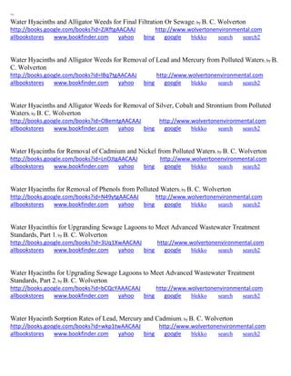 ~ Water Hyacinths and Alligator Weeds for Final Filtration Or Sewage; by B. C. Wolverton http://books.google.com/books?id=ZJKftgAACAAJ http://www.wolvertonenvironmental.com allbookstores www.bookfinder.com yahoo bing google blekko search search2 
Water Hyacinths and Alligator Weeds for Removal of Lead and Mercury from Polluted Waters; by B. C. Wolverton http://books.google.com/books?id=lBq7tgAACAAJ http://www.wolvertonenvironmental.com allbookstores www.bookfinder.com yahoo bing google blekko search search2 
Water Hyacinths and Alligator Weeds for Removal of Silver, Cobalt and Strontium from Polluted Waters; by B. C. Wolverton http://books.google.com/books?id=OBemtgAACAAJ http://www.wolvertonenvironmental.com allbookstores www.bookfinder.com yahoo bing google blekko search search2 
Water Hyacinths for Removal of Cadmium and Nickel from Polluted Waters; by B. C. Wolverton http://books.google.com/books?id=LnOJtgAACAAJ http://www.wolvertonenvironmental.com allbookstores www.bookfinder.com yahoo bing google blekko search search2 
Water Hyacinths for Removal of Phenols from Polluted Waters; by B. C. Wolverton http://books.google.com/books?id=N49ytgAACAAJ http://www.wolvertonenvironmental.com allbookstores www.bookfinder.com yahoo bing google blekko search search2 
Water Hyacinthis for Upgranding Sewage Lagoons to Meet Advanced Wastewater Treatment Standards, Part 1; by B. C. Wolverton http://books.google.com/books?id=3Uq1XwAACAAJ http://www.wolvertonenvironmental.com allbookstores www.bookfinder.com yahoo bing google blekko search search2 
Water Hyacinths for Upgrading Sewage Lagoons to Meet Advanced Wastewater Treatment Standards, Part 2; by B. C. Wolverton http://books.google.com/books?id=bCQcYAAACAAJ http://www.wolvertonenvironmental.com allbookstores www.bookfinder.com yahoo bing google blekko search search2 
Water Hyacinth Sorption Rates of Lead, Mercury and Cadmium; by B. C. Wolverton http://books.google.com/books?id=wkp1twAACAAJ http://www.wolvertonenvironmental.com 
allbookstores www.bookfinder.com yahoo bing google blekko search search2 
 