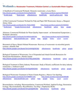 ~ 
Wetlands for Wastewater Treatment, Pollution Control and Sustainable Water Supplies 
A Handbook of Constructed Wetlands: Domestic wastewater; by Luise Davis http://books.google.com/books?id=ExxJPgAACAAJ http://www.worldcat.org/oclc/35624329 ~ Kindle book ~ Nook book allbookstores bookfinder search.yahoo.com bing 
A Pilot Constructed Treatment Wetland for Pulp and Paper Mill Wastewater, Kenya; by Margaret Akinyi Abira http://books.google.com/books?id=-P4xSv7j9S0C http://www.worldcat.org/oclc/217265016 ~ Kindle book ~ Google Electronic book allbookstores bookfinder yahoo bing google 
Abstracts: Constructed Wetlands for Water Quality Improvement - an International Symposium; by Wetlands Laboratory http://books.google.com/books?id=hK9cGwAACAAJ http://www.worldcat.org/oclc/25454441 allbookstores www.bookfinder.com yahoo bing google blekko search search2 
Biocontrol of Heavy Metals Polluted Wastewater: Recovery of wastewater via microbial genetic systems; by Khalifa Abd http://books.google.com/books?id=2nhHYgEACAAJ allbookstores bookfinder yahoo google 
Biological Treatment of Wastewater: Use of Suspended and Attach Growth Bioreactors for Wastewater Reclamation; by Bushra Zaman http://books.google.com/books?id=ZTWyuAAACAAJ allbookstores bookfinder yahoo google 
Biological Treatment of Dairy Industry Wastewater: Study of Kinetic coefficients for dairy industry wastewater; by Ambreen Lateef http://books.google.com/books?id=lEgJlAEACAAJ allbookstores bookfinder yahoo google Biological Wastewater Treatment in Warm Climate Regions; by Marcos Von Sperling http://books.google.com/books?id=Pi4fMNY-hJYC http://www.worldcat.org/oclc/62306180 allbookstores www.bookfinder.com yahoo bing google blekko search search2 
Bioremediation, including: Phytoremediation, Constructed Wetland, Applied Ecology, Restoration Ecology, Mycoremediation, Mycofiltration, Tree Bog; by Hephaestus Books http://books.google.com/books?id=ypietgAACAAJ allbookstores bookfinder yahoo  