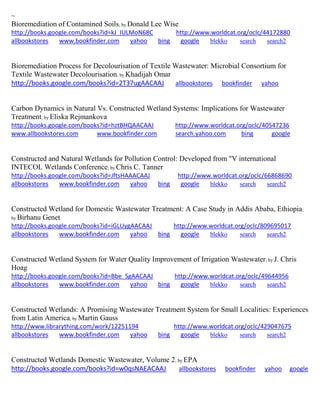 ~ 
Bioremediation of Contamined Soils; by Donald Lee Wise http://books.google.com/books?id=kJ_IULMoN68C http://www.worldcat.org/oclc/44172880 allbookstores www.bookfinder.com yahoo bing google blekko search search2 
Bioremediation Process for Decolourisation of Textile Wastewater: Microbial Consortium for Textile Wastewater Decolourisation; by Khadijah Omar http://books.google.com/books?id=2T37ugAACAAJ allbookstores bookfinder yahoo 
Carbon Dynamics in Natural Vs. Constructed Wetland Systems: Implications for Wastewater Treatment; by Eliska Rejmankova http://books.google.com/books?id=hztBHQAACAAJ http://www.worldcat.org/oclc/40547236 www.allbookstores.com www.bookfinder.com search.yahoo.com bing google 
Constructed and Natural Wetlands for Pollution Control: Developed from "V international INTECOL Wetlands Conference; by Chris C. Tanner http://books.google.com/books?id=JftsHAAACAAJ http://www.worldcat.org/oclc/66868690 allbookstores www.bookfinder.com yahoo bing google blekko search search2 
Constructed Wetland for Domestic Wastewater Treatment: A Case Study in Addis Ababa, Ethiopia; by Birhanu Genet http://books.google.com/books?id=iGLUygAACAAJ http://www.worldcat.org/oclc/809695017 allbookstores www.bookfinder.com yahoo bing google blekko search search2 
Constructed Wetland System for Water Quality Improvement of Irrigation Wastewater; by J. Chris Hoag http://books.google.com/books?id=Bbe_SgAACAAJ http://www.worldcat.org/oclc/49644956 allbookstores www.bookfinder.com yahoo bing google blekko search search2 
Constructed Wetlands: A Promising Wastewater Treatment System for Small Localities: Experiences from Latin America; by Martin Gauss http://www.librarything.com/work/12251194 http://www.worldcat.org/oclc/429047675 allbookstores www.bookfinder.com yahoo bing google blekko search search2 
Constructed Wetlands Domestic Wastewater, Volume 2; by EPA http://books.google.com/books?id=w0qsNAEACAAJ allbookstores bookfinder yahoo google 
 