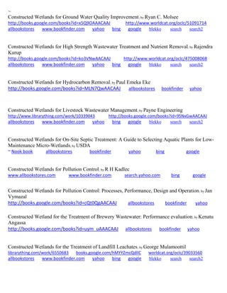 ~ 
Constructed Wetlands for Ground Water Quality Improvement; by Ryan C. Molsee http://books.google.com/books?id=x5Q9OAAACAAJ http://www.worldcat.org/oclc/51091714 allbookstores www.bookfinder.com yahoo bing google blekko search search2 
Constructed Wetlands for High Strength Wastewater Treatment and Nutrient Removal; by Rajendra Kurup http://books.google.com/books?id=ko3VNwAACAAJ http://www.worldcat.org/oclc/475008068 allbookstores www.bookfinder.com yahoo bing google blekko search search2 
Constructed Wetlands for Hydrocarbon Removal; by Paul Emeka Eke http://books.google.com/books?id=MLN7QwAACAAJ allbookstores bookfinder yahoo 
Constructed Wetlands for Livestock Wastewater Management; by Payne Engineering http://www.librarything.com/work/10339043 http://books.google.com/books?id=9SNxGwAACAAJ allbookstores www.bookfinder.com yahoo bing google blekko search search2 
Constructed Wetlands for On-Site Septic Treatment: A Guide to Selecting Aquatic Plants for Low- Maintenance Micro-Wetlands; by USDA ~ Nook book allbookstores bookfinder yahoo bing google 
Constructed Wetlands for Pollution Control; by R H Kadlec www.allbookstores.com www.bookfinder.com search.yahoo.com bing google 
Constructed Wetlands for Pollution Control: Processes, Performance, Design and Operation; by Jan Vymazal http://books.google.com/books?id=cQt0QgAACAAJ allbookstores bookfinder yahoo 
Constructed Wetland for the Treatment of Brewery Wastewater: Performance evaluation; by Kenatu Angassa http://books.google.com/books?id=uym_uAAACAAJ allbookstores bookfinder yahoo Constructed Wetlands for the Treatment of Landfill Leachates; by George Mulamoottil librarything.com/work/6550683 books.google.com/hMYYZmcQdlIC worldcat.org/oclc/39033560 
allbookstores www.bookfinder.com yahoo bing google blekko search search2 
 
