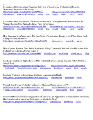 ~ Evaluation of the Subsurface Vegetated Bed Form of Constructed Wetlands for Domestic Wastewater Treatment; by Jie Huang http://books.google.com/books?id=ginftgAACAAJ http://www.worldcat.org/oclc/34176461 allbookstores www.bookfinder.com yahoo bing google blekko search search2 
Evaluation of the Performance of Constructed Wetlands Treating Domestic Wastewater in the Waikato Region, New Zealand; by James Peter Sarkis Sukias http://books.google.com/books?id=kW26MgAACAAJ http://www.worldcat.org/oclc/156741057 allbookstores www.bookfinder.com yahoo bing google blekko search search2 
Heat Recovery from Wastewater The Case Study of Amsterdam: Energy in the Urban Water Cycle; by Sergio Nauffal Monsalve http://books.google.com/books?id=fiX6ugAACAAJ allbookstores bookfinder yahoo Heavy Metals Removal from Swine Wastewater Using Constructed Wetlands with Horizontal Sub- Surface Flow; by Jorge A Cortes-Esquivel http://www.worldcat.org/oclc/4903923389 allbookstores bookfinder search.yahoo bing Landscape Ecological Applications in Man-Influenced Areas: Linking Man and Nature System; by Sŏn-gi Hong http://books.google.com/books?id=gWWgqQv2YIAC http://www.worldcat.org/oclc/187915804 ~ Kindle book ~ Google Electronic book allbookstores bookfinder yahoo bing google 
Leachate Treatment In Constructed Wetlands; by Aeslina Abdul Kadir http://books.google.com/books?id=y6WJSQAACAAJ allbookstores bookfinder yahoo 
Manual: Constructed Wetlands Treatment of Municipal Wastewaters; by EPA http://books.google.com/books?id=nXpVdmJI_NIC http://www.worldcat.org/oclc/45605155 ~ Google Electronic book allbookstores bookfinder search.yahoo bing google 
Microbial Decolorization and Degradation of Azo dyes: An Approach to Biotreatment of Textile and Dye Manufacturing Industries Wastewaters; by Manjinder Singh http://books.google.com/books?id=6NJXYgEACAAJ allbookstores bookfinder yahoo 
 