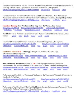 ~ Microbial Decolourization of Cane-Molasses Based Distillery Effluent: Microbial Decolourization of Distillery Effluent for its Application in Wasteland Reclamation; by Deepak Pant http://books.google.com/books?id=ftEtQwAACAAJ allbookstores bookfinder yahoo Microbial Fuelcell: Power from Wastewater in Cost Effective Manner: A New Approach of Wastewater Treatment with Power Generation in a Cost Effective Manner; by Saumya Mary Mathew http://books.google.com/books?id=SmE2LgEACAAJ allbookstores bookfinder yahoo 
Mycelium Running: How Mushrooms Can Help Save the World; by Paul Stamets 
librarything.com/494921 books.google.com/qtsTH7ekvVYC worldcat.org/oclc/60603170 ~ Kindle book ~ Nook book ~ Google Electronic book allbookstores bookfinder yahoo 
dvd: Mushrooms as Planetary Healers: From Toxic Waste Sites to Old Growth Forests; by Paul Stamets yahoo bing google blekko search search2 
Natural and Constructed Wetlands: Nutrients, Metals and Management; by Jan Vymazal http://books.google.com/books?id=nyBFAQAAIAAJ http://www.worldcat.org/oclc/60375192 allbookstores www.bookfinder.com yahoo bing google blekko search search2 
Our Future Reborn: EM Technology Changes The World; by Dr. Teruo Higa EM = Effective Microorganism 
librarything.com/work/9217089 books.google.com/jjffSAAACAAJ worldcat.org/oclc/556259884 
allbookstores www.bookfinder.com yahoo bing google blekko search search2 
An Earth Saving Revolution (Volume 2) EM: Amazing Applications to Agricultural, Environmental, and Medical Problems; by Dr. Teruo Higa ~ EM = Effective Microorganism librarything.com/work/5162954 books.google.com/drOMQQAACAAJ worldcat.org/oclc/54830842 
allbookstores www.bookfinder.com yahoo bing google blekko search search2 
Performance and Feasibility of Constructed Wetlands for the Treatment of Domestic Wastewater in Nepal; by D. R. Adhikari http://books.google.com/books?id=t0s-cgAACAAJ http://www.worldcat.org/oclc/637047629 allbookstores www.bookfinder.com yahoo bing google blekko search search2 
Performance of Up Flow Fixed Film Fixed Bed Reactor System: Performance at Various pH Using Vegetable Oil Refinery Wastewater; by Narendra Shinkar http://books.google.com/books?id=rZGsuAAACAAJ allbookstores bookfinder yahoo  