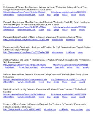 ~ Performance of Various Tree Species as Irrigated by Urban Wastewater: Raising of Forest Trees Using Urban Wastewate; by Muhammad Ayyoub Tanvir http://books.google.com/books?id=LeKkcQAACAAJ http://www.worldcat.org/oclc/724431618 allbookstores www.bookfinder.com yahoo bing google blekko search search2 
Physical, Chemical, and Microbial Analysis of Domestic Wastewater Treated by Small Constructed Wetlands Designed for Individual Households; by Keith R Hench http://books.google.com/books?id=2XhENwAACAAJ http://www.worlcat.org/oclc/39931722 allbookstores www.bookfinder.com yahoo bing google blekko search search2 
Phytoremediation Potential of Plants in Tannery Wastewater Treatment; by Tadesse Alemu http://books.google.com/books?id=VECFkQEACAAJ allbookstores bookfinder yahoo Phytotreatment for Wastewater: Strategies and Practices for High Concentrations of Organic Matter; by Sarwoko Mangkoedihardjo http://books.google.com/books?id=VXFOYgEACAAJ allbookstores bookfinder yahoo Planting Wetlands and Dams: A Practical Guide to Wetland Design, Construction and Propagation; by Nick Romanowski http://books.google.com/books?id=bO21HSBBcX0C http://www.worldcat.org/oclc/609408538 ~ Kindle book ~ Google Electronic book allbookstores bookfinder yahoo bing google 
Pollutant Removal from Domestic Wastewater Using Constructed Wetlands (Reed Beds); by Peter Cottingham http://books.google.com/books?id=wWq6ugAACAAJ http://www.worldcat.org/oclc/221738418 allbookstores www.bookfinder.com yahoo bing google blekko search search2 
Possibilities for Recycling Domestic Wastewater with Vertical Flow Constructed Wetlands; by R Shrestha http://books.google.com/books?id=QDFJcgAACAAJ http://www.worldcat.org/oclc/637056724 allbookstores www.bookfinder.com yahoo bing google blekko search search2 
Removal of Heavy Metals In Constructed Wetlands For Treatment Of Domestic Wastewater in Flanders, Belgium; by Els Lesage http://www.worldcat.org/oclc/730356000 allbookstores bookfinder search.yahoo bing  
