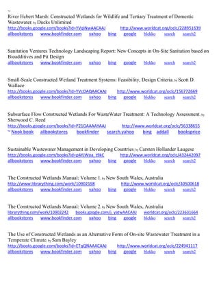 ~ River Hebert Marsh: Constructed Wetlands for Wildlife and Tertiary Treatment of Domestic Wastewater; by Ducks Unlimited http://books.google.com/books?id=YVqlNwAACAAJ http://www.worldcat.org/oclc/228951639 allbookstores www.bookfinder.com yahoo bing google blekko search search2 
Sanitation Ventures Technology Landscaping Report: New Concepts in On-Site Sanitation based on Bioadditives and Pit Design allbookstores www.bookfinder.com yahoo bing google blekko search search2 
Small-Scale Constructed Wetland Treatment Systems: Feasibility, Design Criteria; by Scott D. Wallace http://books.google.com/books?id=YVcOAQAACAAJ http://www.worldcat.org/oclc/156772669 allbookstores www.bookfinder.com yahoo bing google blekko search search2 
Subsurface Flow Constructed Wetlands For WasteWater Treatment: A Technology Assessment; by Sherwood C. Reed http://books.google.com/books?id=P21GAAAAYAAJ http://www.worldcat.org/oclc/56338655 ~ Nook book allbookstores bookfinder search.yahoo bing addall booksprice 
Sustainable Wastewater Management in Developing Countries; by Carsten Hollander Laugese http://books.google.com/books?id=p4YJWoa_t9kC http://www.worldcat.org/oclc/432442097 allbookstores www.bookfinder.com yahoo bing google blekko search search2 
The Constructed Wetlands Manual: Volume 1; by New South Wales, Australia http://www.librarything.com/work/10902198 http://www.worldcat.org/oclc/40500618 allbookstores www.bookfinder.com yahoo bing google blekko search search2 
The Constructed Wetlands Manual: Volume 2; by New South Wales, Australia librarything.com/work/10902242 books.google.com/j_yatwAACAAJ worldcat.org/oclc/223631664 
allbookstores www.bookfinder.com yahoo bing google blekko search search2 
The Use of Constructed Wetlands as an Alternative Form of On-site Wastewater Treatment in a Temperate Climate; by Sam Bayley http://books.google.com/books?id=ETqQNAAACAAJ http://www.worldcat.org/oclc/224941117 allbookstores www.bookfinder.com yahoo bing google blekko search search2 
 