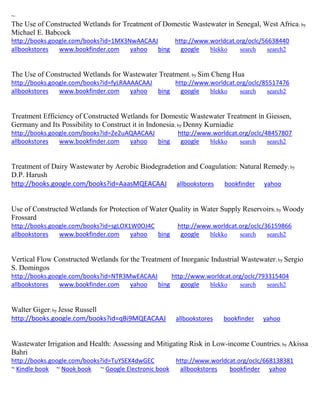 ~ The Use of Constructed Wetlands for Treatment of Domestic Wastewater in Senegal, West Africa; by Michael E. Babcock http://books.google.com/books?id=1MX3NwAACAAJ http://www.worldcat.org/oclc/56638440 allbookstores www.bookfinder.com yahoo bing google blekko search search2 
The Use of Constructed Wetlands for Wastewater Treatment; by Sim Cheng Hua http://books.google.com/books?id=fyLRAAAACAAJ http://www.worldcat.org/oclc/85517476 allbookstores www.bookfinder.com yahoo bing google blekko search search2 
Treatment Efficiency of Constructed Wetlands for Domestic Wastewater Treatment in Giessen, Germany and Its Possibility to Construct it in Indonesia; by Denny Kurniadie http://books.google.com/books?id=Ze2uAQAACAAJ http://www.worldcat.org/oclc/48457807 allbookstores www.bookfinder.com yahoo bing google blekko search search2 
Treatment of Dairy Wastewater by Aerobic Biodegradetion and Coagulation: Natural Remedy; by D.P. Harush 
http://books.google.com/books?id=AaasMQEACAAJ allbookstores bookfinder yahoo 
Use of Constructed Wetlands for Protection of Water Quality in Water Supply Reservoirs; by Woody Frossard http://books.google.com/books?id=sgLOX1W0OJ4C http://www.worldcat.org/oclc/36159866 allbookstores www.bookfinder.com yahoo bing google blekko search search2 
Vertical Flow Constructed Wetlands for the Treatment of Inorganic Industrial Wastewater; by Sergio S. Domingos http://books.google.com/books?id=NTR3MwEACAAJ http://www.worldcat.org/oclc/793315404 allbookstores www.bookfinder.com yahoo bing google blekko search search2 
Walter Giger; by Jesse Russell http://books.google.com/books?id=qBi9MQEACAAJ allbookstores bookfinder yahoo Wastewater Irrigation and Health: Assessing and Mitigating Risk in Low-income Countries; by Akissa Bahri http://books.google.com/books?id=TuYSEX4dwGEC http://www.worldcat.org/oclc/668138381 ~ Kindle book ~ Nook book ~ Google Electronic book allbookstores bookfinder yahoo 
 