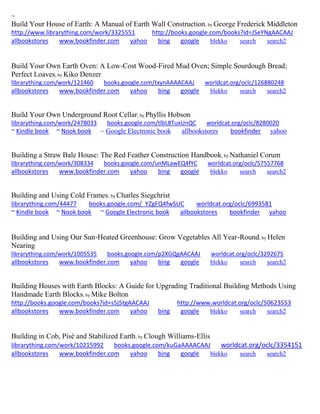 ~ 
Build Your House of Earth: A Manual of Earth Wall Construction; by George Frederick Middleton http://www.librarything.com/work/3325551 http://books.google.com/books?id=JSeYNgAACAAJ allbookstores www.bookfinder.com yahoo bing google blekko search search2 
Build Your Own Earth Oven: A Low-Cost Wood-Fired Mud Oven; Simple Sourdough Bread; Perfect Loaves; by Kiko Denzer librarything.com/work/121460 books.google.com/txynAAAACAAJ worldcat.org/oclc/126880248 
allbookstores www.bookfinder.com yahoo bing google blekko search search2 
Build Your Own Underground Root Cellar; by Phyllis Hobson librarything.com/work/2478033 books.google.com/tlbL8TuxUnQC worldcat.org/oclc/8280020 ~ Kindle book ~ Nook book ~ Google Electronic book allbookstores bookfinder yahoo 
Building a Straw Bale House: The Red Feather Construction Handbook; by Nathaniel Corum librarything.com/work/308334 books.google.com/unMLawEQ4fYC worldcat.org/oclc/57557768 
allbookstores www.bookfinder.com yahoo bing google blekko search search2 
Building and Using Cold Frames; by Charles Siegchrist 
librarything.com/44477 books.google.com/_YZgFQ4fwSUC worldcat.org/oclc/6993581 
~ Kindle book ~ Nook book ~ Google Electronic book allbookstores bookfinder yahoo 
Building and Using Our Sun-Heated Greenhouse: Grow Vegetables All Year-Round; by Helen Nearing librarything.com/work/1005535 books.google.com/p2XGQgAACAAJ worldcat.org/oclc/3292675 
allbookstores www.bookfinder.com yahoo bing google blekko search search2 
Building Houses with Earth Blocks: A Guide for Upgrading Traditional Building Methods Using Handmade Earth Blocks; by Mike Bolton http://books.google.com/books?id=s5j5tgAACAAJ http://www.worldcat.org/oclc/50623553 allbookstores www.bookfinder.com yahoo bing google blekko search search2 
Building in Cob, Pisé and Stabilized Earth; by Clough Williams-Ellis librarything.com/work/10215992 books.google.com/kuGaAAAACAAJ worldcat.org/oclc/3354151 
allbookstores www.bookfinder.com yahoo bing google blekko search search2 
 