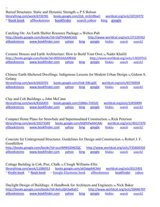 ~ 
Buried Structures: Static and Dynamic Strength; by P S Bulson librarything.com/work/6730781 books.google.com/2zb_mi3m9bwC worldcat.org/oclc/10724772 ~ Nook book allbookstores bookfinder search.yahoo bing google 
Catching On: An Earth Shelter Resource Package; by Webco Pub http://books.google.com/books?id=UqfTHAAACAAJ http://www.worldcat.org/oclc/37129762 allbookstores www.bookfinder.com yahoo bing google blekko search search2 
Ceramic Houses and Earth Architecture: How to Build Your Own; by Nader Khalili http://books.google.com/books?id=B0lUAAAAMAAJ http://www.worldcat.org/oclc/13820762 allbookstores www.bookfinder.com yahoo bing google blekko search search2 
Chinese Earth-Sheltered Dwellings: Indigenous Lessons for Modern Urban Design; by Gideon S. Golany librarything.com/work/6420791 books.google.com/Ha8-3IBLqj0C worldcat.org/oclc/45730958 
allbookstores www.bookfinder.com yahoo bing google blekko search search2 
Clay and Cob Buildings; by John McCann librarything.com/work/8166493 books.google.com/16Nbv-7r65UC worldcat.org/oclc/12450494 
allbookstores www.bookfinder.com yahoo bing google blekko search search2 
Compact Home Plans for Strawbale and Superinsulated Construction; by Rick Peterson librarything.com/work/10273349 books.google.com/bQPhPwAACAAJ worldcat.org/oclc/40117370 
allbookstores www.bookfinder.com yahoo bing google blekko search search2 
Concrete for Underground Structures: Guidelines for Design and Construction; by Robert J. F. Goodfellow http://books.google.com/books?id=zsuVMWGDW2QC http://www.worldcat.org/oclc/735604350 allbookstores www.bookfinder.com yahoo bing google blekko search search2 
Cottage Building in Cob, Pise, Chalk; by Clough Williams-Ellis librarything.com/work/11086913 books.google.com/akOakgAACAAJ worldcat.org/oclc/6515491 ~ Kindle book ~ Nook book ~ Google Electronic book allbookstores bookfinder yahoo 
Daylight Design of Buildings: A Handbook for Architects and Engineers; by Nick Baker http://books.google.com/books?id=AehuQH3wRaEC http://www.worldcat.org/oclc/50446797 allbookstores www.bookfinder.com yahoo bing google blekko search search2 
 