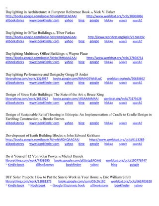 ~ 
Daylighting in Architecture: A European Reference Book; by Nick V. Baker http://books.google.com/books?id=aGBHYgEACAAJ http://www.worldcat.org/oclc/30068066 allbookstores www.bookfinder.com yahoo bing google blekko search search2 
Daylighting in Office Buildings; by Tibor Farkas http://books.google.com/books?id=rKmpSgAACAAJ http://www.worldcat.org/oclc/25741892 allbookstores www.bookfinder.com yahoo bing google blekko search search2 
Daylighting Multistory Office Buildings; by Wayne Place http://books.google.com/books?id=bcThHAAACAAJ http://www.worldcat.org/oclc/27898761 allbookstores www.bookfinder.com yahoo bing google blekko search search2 
Daylighting Performance and Design;by Gregg D Ander librarything.com/work/1324987 books.google.com/RBMHD5Wk6LwC worldcat.org/oclc/50638692 
allbookstores www.bookfinder.com yahoo bing google blekko search search2 
Design of Straw Bale Buildings: The State of the Art; by Bruce King librarything.com/work/1615922 books.google.com/-jRSAAAAMAAJ worldcat.org/oclc/73175628 
allbookstores www.bookfinder.com yahoo bing google blekko search search2 
Design of Sustainable Relief Housing in Ethiopia: An Implementation of Cradle to Cradle Design in Earthbag Construction; by Brooke Barnes allbookstores www.bookfinder.com yahoo bing google blekko search search2 
Development of Earth Building Blocks; by John Edward Kirkham http://books.google.com/books?id=nNMQHQAACAAJ http://www.worldcat.org/oclc/6113289 allbookstores www.bookfinder.com yahoo bing google blekko search search2 
Do it Yourself 12 Volt Solar Power; by Michel Daniek librarything.com/work/4958695 books.google.com/pEUyLgEACAAJ worldcat.org/oclc/190776747 ~ Kindle book allbookstores bookfinder yahoo bing google 
DIY Solar Projects: How to Put the Sun to Work in Your Home; by Eric William Smith librarything.com/work/11881373 books.google.com/sumJO3cDs18C worldcat.org/oclc/662403628 ~ Kindle book ~ Nook book ~ Google Electronic book allbookstores bookfinder yahoo 
 