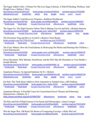 ~ 
The Sugar Addict's Diet: A Primer For The Low Sugar Lifestyle, A Path Of Healing, Wellness, And Weight Loss; by Sabina J. Wise 
librarything.com/work/10471332 books.google.com/6xpoCP6ZGnIC worldcat.org/oclc/47410903 allbookstores.com bookfinder yahoo bing google blekko search search2 
The Sugar Addict's Total Recovery Program; by Kathleen DesMaisons librarything.com/work/307762 books.google.com/HiMy5oqMjh4C worldcat.org/oclc/44681813 ~ Kindle book ~ Nook book ~ Google Electronic book allbookstores bookfinder yahoo 
The Sugar Fix: The High-Fructose Fallout That Is Making You Fat and Sick; by Richard Johnson librarything.com/work/5333844 books.google.com/_tjxkJu1SSYC worldcat.org/oclc/184924791 ~ Kindle book ~ Google Electronic book allbookstores bookfinder yahoo bing google 
The Sweetener Trap and How to Avoid It; by Beatrice Trum Hunter books.google.com/3jcYVBvG5rwC worldcat.org/oclc/183265451 ~ Kindle book ~ Nook book ~ Google Electronic book allbookstores bookfinder yahoo 
The Crazy Makers: How the Food Industry Is Destroying Our Brains and Harming Our Children; by Carol Simontacchi librarything.com/work/229596 books.google.com/=-aU5ZNLvSk0C worldcat.org/oclc/43096729 ~ Kindle book ~ Nook book ~ Google Electronic book allbookstores bookfinder yahoo 
Sweet Deception: Why Splenda, NutraSweet, and the FDA May Be Hazardous to Your Health; by Joseph Mercola librarything.com/work/1927354 books.google.com/Kd5BH5NNY_gC worldcat.org/oclc/75492806 ~ Kindle book ~ Nook book ~ Google Electronic book allbookstores bookfinder yahoo 
Aspartame Disease: An Ignored Epidemic by H. J. Roberts librarything.com/work/5249456 books.google.com/DXSlMLVS1u4C worldcat.org/oclc/48192734 
allbookstores.com bookfinder yahoo bing google blekko search search2 
Eat Safe: The Truth about Additives from Aspartame to Xanthan Gum; by Bill Statham librarything.com/work/9625886 books.google.com/_ukdZe-ZGT0C worldcat.org/oclc/694146068 ~ Kindle book ~ Nook book ~ Google Electronic book allbookstores bookfinder yahoo 
Aspartame Disease: A Possible Cause for Concomitant Graves' Disease and Pulmonary Hypertension; by Roberts, H. J. http://www.worldcat.org/oclc/679007287 allbookstores bookfinder yahoo bing google The Rise and Fall of High Fructose Corn Syrup and Fibromyalgia; by Janice Lorigan librarything.com/work/8164052 books.google.com/5wfG4axOo6EC worldcat.org/oclc/731913430 ~ Kindle book ~ Nook book ~ Google Electronic book allbookstores bookfinder yahoo 
Win the Sugar War: 100 Real-Life Stories of Conquering Cravings; by Holly McCord librarything.com/work/136191 books.google.com/B8Ae3X1xZ24C worldcat.org/oclc/47971584  