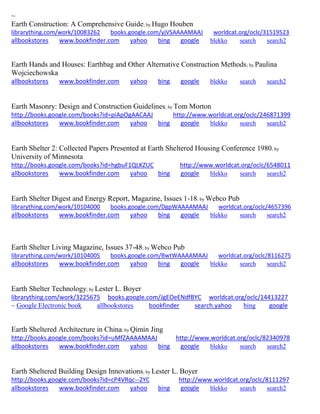 ~ 
Earth Construction: A Comprehensive Guide; by Hugo Houben librarything.com/work/10083262 books.google.com/yjVSAAAAMAAJ worldcat.org/oclc/31519523 
allbookstores www.bookfinder.com yahoo bing google blekko search search2 
Earth Hands and Houses: Earthbag and Other Alternative Construction Methods; by Paulina Wojciechowska allbookstores www.bookfinder.com yahoo bing google blekko search search2 
Earth Masonry: Design and Construction Guidelines; by Tom Morton http://books.google.com/books?id=piApOgAACAAJ http://www.worldcat.org/oclc/246871399 allbookstores www.bookfinder.com yahoo bing google blekko search search2 
Earth Shelter 2: Collected Papers Presented at Earth Sheltered Housing Conference 1980; by University of Minnesota http://books.google.com/books?id=hgbuF1QLKZUC http://www.worldcat.org/oclc/6548011 allbookstores www.bookfinder.com yahoo bing google blekko search search2 
Earth Shelter Digest and Energy Report, Magazine, Issues 1-18; by Webco Pub librarything.com/work/10104000 books.google.com/DgpWAAAAMAAJ worldcat.org/oclc/4657396 
allbookstores www.bookfinder.com yahoo bing google blekko search search2 
Earth Shelter Living Magazine, Issues 37-48; by Webco Pub librarything.com/work/10104005 books.google.com/BwtWAAAAMAAJ worldcat.org/oclc/8116275 
allbookstores www.bookfinder.com yahoo bing google blekko search search2 
Earth Shelter Technology; by Lester L. Boyer librarything.com/work/3225675 books.google.com/JgEOeENdfBYC worldcat.org/oclc/14413227 ~ Google Electronic book allbookstores bookfinder search.yahoo bing google 
Earth Sheltered Architecture in China; by Qimin Jing http://books.google.com/books?id=uMfZAAAAMAAJ http://www.worldcat.org/oclc/82340978 allbookstores www.bookfinder.com yahoo bing google blekko search search2 
Earth Sheltered Building Design Innovations; by Lester L. Boyer http://books.google.com/books?id=cP4VRqc--2YC http://www.worldcat.org/oclc/8111297 allbookstores www.bookfinder.com yahoo bing google blekko search search2 
 