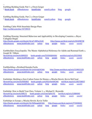 ~ 
Earthbag Building Guide; Part 1; by Owen Geiger ~ Nook book allbookstores bookfinder search.yahoo bing google 
Earthbag Building Guide, Part 2; by Owen Geiger ~ Nook book allbookstores bookfinder search.yahoo bing google 
Earthbag Cabin With Strawbale Design Plans 
http://scribd.com/doc/34728018 
Earthbag Housing: Structural Behaviour and Applicability in Developing Countries; by Bryce Callaghan Daigle http://books.google.com/books?id=pT-DRPac2nAC http://www.worldcat.org/oclc/263298738 allbookstores www.bookfinder.com yahoo bing google blekko search search2 
Earthbuilders Encyclopedia: The Master Alphabetical Reference for Adobe and Rammed Earth; by Joseph M. Tibbets librarything.com/work/6849255 books.google.com/TC45AQAAIAAJ worldcat.org/oclc/20123663 
allbookstores www.bookfinder.com yahoo bing google blekko search search2 
Earthbuilding; by Reinhard Kanuka-Fuchs http://books.google.com/books?id=1mVnYgEACAAJ http://www.worldcat.org/oclc/154815129 allbookstores www.bookfinder.com yahoo bing google blekko search search2 
Earthships: Building a Zero Carbon Future for Homes; by Mischa Hewitt, Kevin McCloud librarything.com/work/9305062 books.google.com/hGJrHwAACAAJ worldcat.org/oclc/182728057 allbookstores www.bookfinder.com yahoo bing google blekko search search2 
Earthship: How to Build Your Own, Volume 1; by Michael E. Reynolds librarything.com/work/308171 books.google.com/UwU7gl9uTlIC worldcat.org/oclc/22884045 
allbookstores www.bookfinder.com yahoo bing google blekko search search2 
Earthships in Europe; by Mischa Hewitt; Kevin Telfer http://books.google.com/books?id=PdDwygAACAAJ http://www.worldcat.org/oclc/773430632 allbookstores www.bookfinder.com yahoo bing google blekko search search2 
 
