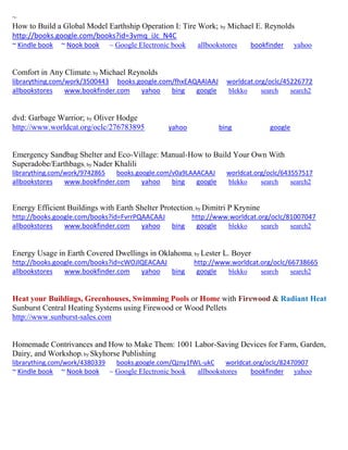 ~ 
How to Build a Global Model Earthship Operation I: Tire Work; by Michael E. Reynolds http://books.google.com/books?id=3vmq_iJc_N4C ~ Kindle book ~ Nook book ~ Google Electronic book allbookstores bookfinder yahoo 
Comfort in Any Climate; by Michael Reynolds librarything.com/work/3500443 books.google.com/fhxEAQAAIAAJ worldcat.org/oclc/45226772 allbookstores www.bookfinder.com yahoo bing google blekko search search2 
dvd: Garbage Warrior; by Oliver Hodge http://www.worldcat.org/oclc/276783895 yahoo bing google 
Emergency Sandbag Shelter and Eco-Village: Manual-How to Build Your Own With Superadobe/Earthbags; by Nader Khalili librarything.com/work/9742865 books.google.com/v0a9LAAACAAJ worldcat.org/oclc/643557517 
allbookstores www.bookfinder.com yahoo bing google blekko search search2 
Energy Efficient Buildings with Earth Shelter Protection; by Dimitri P Krynine http://books.google.com/books?id=FvrrPQAACAAJ http://www.worldcat.org/oclc/81007047 allbookstores www.bookfinder.com yahoo bing google blekko search search2 
Energy Usage in Earth Covered Dwellings in Oklahoma; by Lester L. Boyer http://books.google.com/books?id=cWOJlQEACAAJ http://www.worldcat.org/oclc/66738665 allbookstores www.bookfinder.com yahoo bing google blekko search search2 
Heat your Buildings, Greenhouses, Swimming Pools or Home with Firewood & Radiant Heat 
Sunburst Central Heating Systems using Firewood or Wood Pellets 
http://www.sunburst-sales.com 
Homemade Contrivances and How to Make Them: 1001 Labor-Saving Devices for Farm, Garden, Dairy, and Workshop; by Skyhorse Publishing librarything.com/work/4380339 books.google.com/Qzny1fWL-ukC worldcat.org/oclc/82470907 ~ Kindle book ~ Nook book ~ Google Electronic book allbookstores bookfinder yahoo 
 