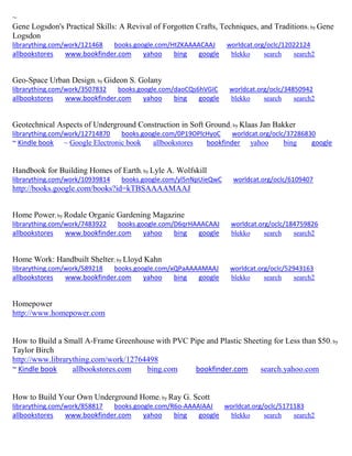 ~ 
Gene Logsdon's Practical Skills: A Revival of Forgotten Crafts, Techniques, and Traditions; by Gene Logsdon librarything.com/work/121468 books.google.com/HtZKAAAACAAJ worldcat.org/oclc/12022124 
allbookstores www.bookfinder.com yahoo bing google blekko search search2 
Geo-Space Urban Design; by Gideon S. Golany librarything.com/work/3507832 books.google.com/daoCQs6hVGIC worldcat.org/oclc/34850942 
allbookstores www.bookfinder.com yahoo bing google blekko search search2 
Geotechnical Aspects of Underground Construction in Soft Ground; by Klaas Jan Bakker librarything.com/work/12714870 books.google.com/0P19OPlcHyoC worldcat.org/oclc/37286830 ~ Kindle book ~ Google Electronic book allbookstores bookfinder yahoo bing google 
Handbook for Building Homes of Earth; by Lyle A. Wolfskill librarything.com/work/10939814 books.google.com/yl5nNpUieQwC worldcat.org/oclc/6109407 
http://books.google.com/books?id=kTBSAAAAMAAJ 
Home Power; by Rodale Organic Gardening Magazine librarything.com/work/7483922 books.google.com/D6qrHAAACAAJ worldcat.org/oclc/184759826 
allbookstores www.bookfinder.com yahoo bing google blekko search search2 
Home Work: Handbuilt Shelter; by Lloyd Kahn librarything.com/work/589218 books.google.com/xQPaAAAAMAAJ worldcat.org/oclc/52943163 
allbookstores www.bookfinder.com yahoo bing google blekko search search2 
Homepower 
http://www.homepower.com 
How to Build a Small A-Frame Greenhouse with PVC Pipe and Plastic Sheeting for Less than $50; by Taylor Birch http://www.librarything.com/work/12764498 ~ Kindle book allbookstores.com bing.com bookfinder.com search.yahoo.com 
How to Build Your Own Underground Home; by Ray G. Scott librarything.com/work/858817 books.google.com/R6o-AAAAIAAJ worldcat.org/oclc/5171183 
allbookstores www.bookfinder.com yahoo bing google blekko search search2 
 