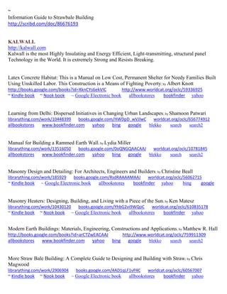 ~ 
Information Guide to Strawbale Building 
http://scribd.com/doc/86676193 
KALWALL 
http://kalwall.com 
Kalwall is the most Highly Insulating and Energy Efficient, Light-transmitting, structural panel Technology in the World. It is extremely Strong and Resists Breaking. 
Latex Concrete Habitat: This is a Manual on Low Cost, Permanent Shelter for Needy Families Built Using Unskilled Labor. This Construction is a Means of Fighting Poverty; by Albert Knott http://books.google.com/books?id=XknCYs6ekVIC http://www.worldcat.org/oclc/59336925 ~ Kindle book ~ Nook book ~ Google Electronic book allbookstores bookfinder yahoo 
Learning from Delhi: Dispersed Initiatives in Changing Urban Landscapes; by Shamoon Patwari librarything.com/work/10448399 books.google.com/HWDpD_wVJlwC worldcat.org/oclc/656774912 
allbookstores www.bookfinder.com yahoo bing google blekko search search2 
Manual for Building a Rammed Earth Wall; by Lydia Miller librarything.com/work/13516050 books.google.com/0oQNGQAACAAJ worldcat.org/oclc/10781845 
allbookstores www.bookfinder.com yahoo bing google blekko search search2 
Masonry Design and Detailing: For Architects, Engineers and Builders; by Christine Beall librarything.com/work/185929 books.google.com/RsdRAAAAMAAJ worldcat.org/oclc/56062715 ~ Kindle book ~ Google Electronic book allbookstores bookfinder yahoo bing google 
Masonry Heaters: Designing, Building, and Living with a Piece of the Sun; by Ken Matesz librarything.com/work/10430120 books.google.com/YhbG2vi9WQoC worldcat.org/oclc/610835178 ~ Kindle book ~ Nook book ~ Google Electronic book allbookstores bookfinder yahoo 
Modern Earth Buildings: Materials, Engineering, Constructions and Applications; by Matthew R. Hall http://books.google.com/books?id=arCTZwEACAAJ http://www.worldcat.org/oclc/759911309 allbookstores www.bookfinder.com yahoo bing google blekko search search2 
More Straw Bale Building: A Complete Guide to Designing and Building with Straw; by Chris Magwood librarything.com/work/2906904 books.google.com/4AD1qLF1vP4C worldcat.org/oclc/60567007 ~ Kindle book ~ Nook book ~ Google Electronic book allbookstores bookfinder yahoo 
 