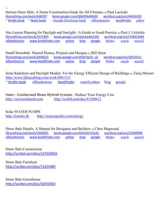 ~ 
Serious Straw Bale: A Home Construction Guide for All Climates; by Paul Lacinski librarything.com/work/648207 books.google.com/t8MI9NxRd60C worldcat.org/oclc/44634320 ~ Kindle book ~ Nook book ~ Google Electronic book allbookstores bookfinder yahoo 
Site Layout Planning for Daylight and Sunlight:: A Guide to Good Practice; by Paul J. Littlefair librarything.com/work/5575865 books.google.com/q5IxtwAACAAJ worldcat.org/oclc/758953684 
allbookstores www.bookfinder.com yahoo bing google blekko search search2 
Small Strawbale: Natural Homes, Projects and Designs; by Bill Steen librarything.com/work/2646631 books.google.com/KVkf-fpnO_oC worldcat.org/oclc/56614311 
allbookstores www.bookfinder.com yahoo bing google blekko search search2 
Solar Radiation and Daylight Models: For the Energy Efficient Design of Buildings; by Tariq Muneer http://www.librarything.com/work/4961315 ~ Kindle book allbookstores bookfinder search.yahoo bing google 
Solar - Geothermal Home Hybrid Systems - Reduce Your Energy Cost 
http://swisssolartech.com http://scribd.com/doc/41308612 
Solar WATER PUMPS http://lorentz.de http://sourceguides.com/energy 
Straw Bale Details: A Manual for Designers and Builders; by Chris Magwood librarything.com/work/2906901 books.google.com/KJhAd57eSzAC worldcat.org/oclc/52489909 
allbookstores www.bookfinder.com yahoo bing google blekko search search2 
Straw Bale Construction 
http://scribd.com/doc/125932056 
Straw Bale Factsheet 
http://scribd.com/doc/71421080 
Straw Bale Greenhouse 
http://scribd.com/doc/50250383 
 