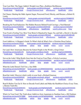 ~ Your Last Diet: The Sugar Addict's Weight-Loss Plan; by Kathleen DesMaisons librarything.com/work/307768 books.google.com/BVSm5JAvqjwC worldcat.org/oclc/48589861 ~ Kindle book ~ Nook book ~ Google Electronic book allbookstores bookfinder yahoo 
Fat Chance: Beating the Odds Against Sugar, Processed Food, Obesity, and Disease; by Robert H. Lustig librarything.com/work/13347543 books.google.com/xyCyIYEXaoQC worldcat.org/oclc/792880232 ~ Kindle book ~ Nook book ~ Google Electronic book allbookstores bookfinder yahoo 
Breaking the Food Seduction: The Hidden Reasons Behind Food Cravings; by Neal Barnard librarything.com/work/260762 books.google.com/G9am2EkDYzQC worldcat.org/oclc/51652957 ~ Kindle book ~ Nook book allbookstores bookfinder search.yahoo.com bing 
Your Food is Fooling You: How Your Brain Is Hijacked by Sugar, Fat, and Salt; by David A. Kessler librarything.com/work/13458919 books.google.com/epEciYMCLbsC worldcat.org/oclc/812081100 ~ Kindle book ~ Nook book ~ Google Electronic book allbookstores bookfinder yahoo 
Food Additives: A Shopper's Guide To What's Safe & What's Not; by Christine Hoza Farlow librarything.com/work/776219 books.google.com/bruSGQAACAAJ worldcat.org/oclc/181100643 allbookstores.com bookfinder yahoo bing google blekko search search2 
Fat Land: How Americans Became the Fattest People in the World; by Greg Critser librarything.com/work/61176 books.google.com/0pvei-5tJoEC worldcat.org/oclc/50494981 ~ Kindle book ~ Nook book ~ Google Electronic book allbookstores bookfinder yahoo 
Not on the Label: What Really Goes Into the Food on Your Plate; by Felicity Lawrence librarything.com/work/85726 books.google.com/HbHvAAAAMAAJ worldcat.org/oclc/55588726 
allbookstores.com bookfinder yahoo bing google blekko search search2 
What the Label Doesn't Tell You; by Sue Dibb librarything.com/work/2835327 books.google.com/WMJKAAAAYAAJ worldcat.org/oclc/38340496 
allbookstores.com bookfinder yahoo bing google blekko search search2 
Read the Label: Discover what's really in your food; by Richard Emerson librarything.com/work/6949542 books.google.com/kxjq6_gG0eoC worldcat.org/oclc/84995185 ~ Kindle book ~ Nook book ~ Google Electronic book allbookstores bookfinder yahoo 
Read It Before You Eat It: How to Decode Food Labels and Make the Healthiest Choice Every Time; by Bonnie Taub-Dix librarything.com/work/10391471 books.google.com/HtgPqHq5SyMC worldcat.org/oclc/567155155 ~ Kindle book ~ Nook book ~ Google Electronic book allbookstores bookfinder yahoo 
What's In Your Food: The Truth about Additives from Aspartame to Xanthan Gum; by Bill Statham librarything.com/work/3573888 books.google.com/QI7gAAAAMAAJ worldcat.org/oclc/78900063 
allbookstores.com bookfinder yahoo bing google blekko search search2 
 