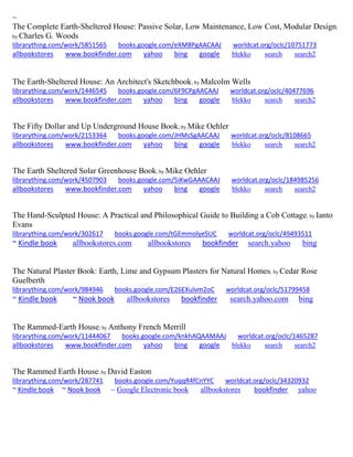~ 
The Complete Earth-Sheltered House: Passive Solar, Low Maintenance, Low Cost, Modular Design; by Charles G. Woods librarything.com/work/5851565 books.google.com/eXM8PgAACAAJ worldcat.org/oclc/10751773 
allbookstores www.bookfinder.com yahoo bing google blekko search search2 
The Earth-Sheltered House: An Architect's Sketchbook; by Malcolm Wells librarything.com/work/1446545 books.google.com/6F9CPgAACAAJ worldcat.org/oclc/40477696 
allbookstores www.bookfinder.com yahoo bing google blekko search search2 
The Fifty Dollar and Up Underground House Book; by Mike Oehler librarything.com/work/2153364 books.google.com/JHMsSgAACAAJ worldcat.org/oclc/8108665 
allbookstores www.bookfinder.com yahoo bing google blekko search search2 
The Earth Sheltered Solar Greenhouse Book; by Mike Oehler 
librarything.com/work/4507903 books.google.com/5iKwGAAACAAJ worldcat.org/oclc/184985256 
allbookstores www.bookfinder.com yahoo bing google blekko search search2 
The Hand-Sculpted House: A Practical and Philosophical Guide to Building a Cob Cottage; by Ianto Evans librarything.com/work/302617 books.google.com/tGEmmolyeSUC worldcat.org/oclc/49493511 
~ Kindle book allbookstores.com allbookstores bookfinder search.yahoo bing 
The Natural Plaster Book: Earth, Lime and Gypsum Plasters for Natural Homes; by Cedar Rose Guelberth librarything.com/work/984946 books.google.com/E26EXulvm2oC worldcat.org/oclc/51799458 ~ Kindle book ~ Nook book allbookstores bookfinder search.yahoo.com bing 
The Rammed-Earth House; by Anthony French Merrill librarything.com/work/11444067 books.google.com/knkhAQAAMAAJ worldcat.org/oclc/1465287 
allbookstores www.bookfinder.com yahoo bing google blekko search search2 
The Rammed Earth House; by David Easton librarything.com/work/287741 books.google.com/YuqqR4fCnYYC worldcat.org/oclc/34320932 ~ Kindle book ~ Nook book ~ Google Electronic book allbookstores bookfinder yahoo 
 