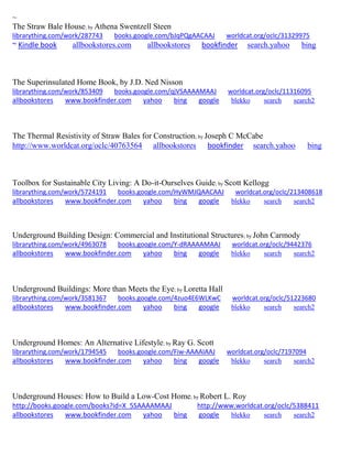 ~ 
The Straw Bale House; by Athena Swentzell Steen librarything.com/work/287743 books.google.com/bJqPQgAACAAJ worldcat.org/oclc/31329975 ~ Kindle book allbookstores.com allbookstores bookfinder search.yahoo bing 
The Superinsulated Home Book, by J.D. Ned Nisson librarything.com/work/853409 books.google.com/qjVSAAAAMAAJ worldcat.org/oclc/11316095 
allbookstores www.bookfinder.com yahoo bing google blekko search search2 
The Thermal Resistivity of Straw Bales for Construction; by Joseph C McCabe http://www.worldcat.org/oclc/40763564 allbookstores bookfinder search.yahoo bing 
Toolbox for Sustainable City Living: A Do-it-Ourselves Guide; by Scott Kellogg librarything.com/work/5724191 books.google.com/HyWMJQAACAAJ worldcat.org/oclc/213408618 
allbookstores www.bookfinder.com yahoo bing google blekko search search2 
Underground Building Design: Commercial and Institutional Structures; by John Carmody librarything.com/work/4963078 books.google.com/Y-dRAAAAMAAJ worldcat.org/oclc/9442376 
allbookstores www.bookfinder.com yahoo bing google blekko search search2 
Underground Buildings: More than Meets the Eye; by Loretta Hall librarything.com/work/3581367 books.google.com/4zuo4E6WLKwC worldcat.org/oclc/51223680 
allbookstores www.bookfinder.com yahoo bing google blekko search search2 
Underground Homes: An Alternative Lifestyle; by Ray G. Scott librarything.com/work/1794545 books.google.com/Fiw-AAAAIAAJ worldcat.org/oclc/7197094 
allbookstores www.bookfinder.com yahoo bing google blekko search search2 
Underground Houses: How to Build a Low-Cost Home; by Robert L. Roy http://books.google.com/books?id=X_5SAAAAMAAJ http://www.worldcat.org/oclc/5388411 allbookstores www.bookfinder.com yahoo bing google blekko search search2 
 