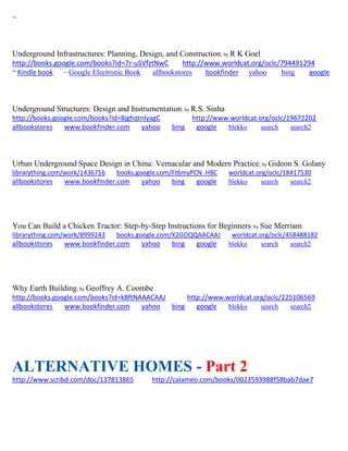 ~ 
Underground Infrastructures: Planning, Design, and Construction; by R K Goel http://books.google.com/books?id=7r-uSVfztNwC http://www.worldcat.org/oclc/794491294 ~ Kindle book ~ Google Electronic Book allbookstores bookfinder yahoo bing google 
Underground Structures: Design and Instrumentation; by R.S. Sinha http://books.google.com/books?id=BjghqtnlyagC http://www.worldcat.org/oclc/19672202 allbookstores www.bookfinder.com yahoo bing google blekko search search2 
Urban Underground Space Design in China: Vernacular and Modern Practice; by Gideon S. Golany librarything.com/work/1436716 books.google.com/Ft6myPCN_H8C worldcat.org/oclc/18417530 
allbookstores www.bookfinder.com yahoo bing google blekko search search2 
You Can Build a Chicken Tractor: Step-by-Step Instructions for Beginners; by Sue Merriam 
librarything.com/work/8999243 books.google.com/X2GOQQAACAAJ worldcat.org/oclc/458488182 
allbookstores www.bookfinder.com yahoo bing google blekko search search2 
Why Earth Building; by Geoffrey A. Coombe http://books.google.com/books?id=kBftNAAACAAJ http://www.worldcat.org/oclc/225106569 allbookstores www.bookfinder.com yahoo bing google blekko search search2 
ALTERNATIVE HOMES - Part 2 
http://www.scribd.com/doc/137813865 http://calameo.com/books/0023593988f58bab7dae7 
 