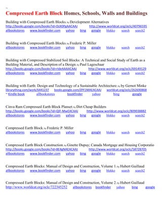 ~ 
Compressed Earth Block Homes, Schools, Walls and Buildings 
Building with Compressed Earth Blocks; by Development Alternatives http://books.google.com/books?id=DzX0PgAACAAJ http://www.worldcat.org/oclc/40796595 allbookstores www.bookfinder.com yahoo bing google blekko search search2 
Building with Compressed Earth Blocks; by Frederic P. Miller allbookstores www.bookfinder.com yahoo bing google blekko search search2 
Building with Compressed Stabilized Soil Blocks: A Technical and Social Study of Earth as a Building Material, and Description of a Design; by Paul Lageschaar http://books.google.com/books?id=rIdeAAAACAAJ http://www.worldcat.org/oclc/69149129 allbookstores www.bookfinder.com yahoo bing google blekko search search2 
Building with Earth: Design and Technology of a Sustainable Architecture; by by Gernot Minke librarything.com/work/6441237 books.google.com/ZPF1MAEACAAJ worldcat.org/oclc/262690868 ~ Kindle book allbookstores bookfinder yahoo bing google 
Cinva Ram Compressed Earth Block Planset; by Dirt Cheap Builders http://books.google.com/books?id=QIF-MwEACAAJ http://www.worldcat.org/oclc/809038882 allbookstores www.bookfinder.com yahoo bing google blekko search search2 
Compressed Earth Block; by Frederic P. Miller allbookstores www.bookfinder.com yahoo bing google blekko search search2 
Compressed Earth Block Construction; by Ginette Dupuy; Canada Mortgage and Housing Corporatio http://books.google.com/books?id=8E4gNAEACAAJ http://www.worldcat.org/oclc/58728705 allbookstores www.bookfinder.com yahoo bing google blekko search search2 
Compressed Earth Blocks: Manual of Design and Construction, Volume 1; by Hubert Guillaud allbookstores www.bookfinder.com yahoo bing google blekko search search2 
Compressed Earth Blocks: Manual of Design and Construction, Volume 2; by Hubert Guillaud http://www.worldcat.org/oclc/722345252 allbookstores bookfinder yahoo bing google  