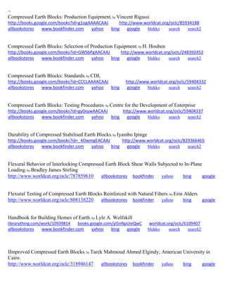 ~ Compressed Earth Blocks: Production Equipment; by Vincent Rigassi http://books.google.com/books?id=g1ogAAAACAAJ http://www.worldcat.org/oclc/85934188 
allbookstores www.bookfinder.com yahoo bing google blekko search search2 
Compressed Earth Blocks: Selection of Production Equipment; by H. Houben http://books.google.com/books?id=GWSbPgAACAAJ http://www.worldcat.org/oclc/248392452 allbookstores www.bookfinder.com yahoo bing google blekko search search2 
Compressed Earth Blocks: Standards; by CDI, http://books.google.com/books?id=CCCLAAAACAAJ http://www.worldcat.org/oclc/59404332 allbookstores www.bookfinder.com yahoo bing google blekko search search2 
Compressed Earth Blocks: Testing Procedures; by Centre for the Development of Enterprise http://books.google.com/books?id=gy0xywAACAAJ http://www.worldcat.org/oclc/59404337 allbookstores www.bookfinder.com yahoo bing google blekko search search2 
Durability of Compressed Stabilised Earth Blocks; by Iyambo Ipinge http://books.google.com/books?id=_4DwmgEACAAJ http://www.worldcat.org/oclc/829366465 allbookstores www.bookfinder.com yahoo bing google blekko search search2 
Flexural Behavior of Interlocking Compressed Earth Block Shear Walls Subjected to In-Plane Loading; by Bradley James Stirling http://www.worldcat.org/oclc/787859610 allbookstores bookfinder yahoo bing google 
Flexural Testing of Compressed Earth Blocks Reinforced with Natural Fibers; by Erin Alders http://www.worldcat.org/oclc/808138220 allbookstores bookfinder yahoo bing google Handbook for Building Homes of Earth; by Lyle A. Wolfskill librarything.com/work/10939814 books.google.com/yl5nNpUieQwC worldcat.org/oclc/6109407 
allbookstores www.bookfinder.com yahoo bing google blekko search search2 
IImproved Compressed Earth Blocks; by Tarek Mahmoud Ahmed Elgindy; American University in Cairo. http://www.worldcat.org/oclc/318946147 allbookstores bookfinder yahoo bing google  