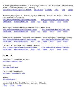 ~ In-Plane Cyclic Shear Performance of Interlocking Compressed Earth Block Walls; by David William Bland, California Polytechnic State University http://www.worldcat.org/oclc/733094605 allbookstores bookfinder yahoo bing google Preliminary Investigation of Structural Properties of Stabilized Pressed Earth Blocks; by Richard B. Kent; Kirtland Air Force Base http://books.google.com/books?id=tiMoYAAACAAJ http://www.worldcat.org/oclc/669759293 allbookstores www.bookfinder.com yahoo bing google blekko search search2 
Revealing the Potential of Compressed Earth Blocks; by Omar Rabie http://books.google.com/books?id=U5pZPgAACAAJ http://www.worldcat.org/oclc/239631524 allbookstores www.bookfinder.com yahoo bing google blekko search search2 
Stabilizers and Mortars for Compressed Earth Blocks; by German Appropriate Technology Exchange http://books.google.com/books?id=1JH5GgAACAAJ http://www.worldcat.org/oclc/80378512 allbookstores www.bookfinder.com yahoo bing google blekko search search2 
The Basics of Compressed Earth Blocks; by CRAterre http://books.google.com/books?id=npszQwAACAAJ http://www.worldcat.org/oclc/420816543 
allbookstores www.bookfinder.com yahoo bing google blekko search search2 
WEBSITES 
Hydraform Brick and Block Machines http://www.hydraform.com Dwell Earth http://dwellearth.com The Auroville Earth Institute http://www.earth-auroville.com Makiga http://makiga.com Improved Interlocking Block Machine - University Of Zambia yahoo bing google 
 