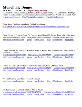 ~ 
Monolithic Domes 
BUILD INTO THE FUTURE - Super Energy Efficient 
Indestructible Homes, Buildings, Schools, Churches, Gyms, Storage and Commerical Buildings 
Fire Proof, Earthquake Proof, Hurricane Proof, Tornado Proof, Tidal Wave Proof & almost Bomb Proof 
http://monolithic.com http://jctropicalhomes.com http://trinitydome.com 
Grow Your Food in a Monolithic Cabin Grow-Dome 
http://www.monolithic.com/stories/grow-your-food-in-a-monolithic-cabin-grow-dome 
Dome Living: A Creative Guide For Planning Your Monolithic Dream Home; by David B. South librarything.com/work/6239631 books.google.com/p-2yAAAACAAJ worldcat.org/oclc/45695270 http://www.monolithic.com google search.yahoo bing allbookstores bookfinder 
Design Ideas for the Monolithic Concrete Home: A Sketch Book of Monolithic Dome Homes; by Frederick L. Crandall librarything.com/work/10017282 books.google.com/-r9HtwAACAAJ worldcat.org/oclc/69244037 
http://www.monolithic.com google search.yahoo bing allbookstores bookfinder 
Domes and Uses: A Collection of Domes and their Many Uses; by Melinda South librarything.com/work/9369201 books.google.com/RGkiMwEACAAJ worldcat.org/oclc/796073809 
http://www.monolithic.com google search.yahoo bing allbookstores bookfinder 
Modern Christian Churches; by Frederick Crandall 
http://www.monolithic.com google search.yahoo bing allbookstores bookfinder 
Practical Design of Concrete Shells; by Arnold Wilson http://books.google.com/books?id=IBPOZwEACAAJ http://www.worldcat.org/oclc/700205803 
http://www.monolithic.com google search.yahoo bing allbookstores bookfinder 
 
