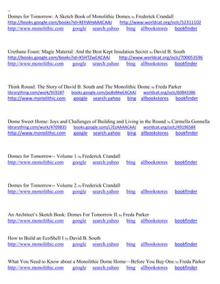 ~ 
Domes for Tomorrow: A Sketch Book of Monolithic Domes; by Frederick Crandall http://books.google.com/books?id=XEhWHAAACAAJ http://www.worldcat.org/oclc/52311102 http://www.monolithic.com google search.yahoo bing allbookstores bookfinder 
Urethane Foam: Magic Material: And the Best Kept Insulation Secret; by David B. South http://books.google.com/books?id=X5HTZwEACAAJ http://www.worldcat.org/oclc/700053596 http://www.monolithic.com google search.yahoo bing allbookstores bookfinder 
Think Round: The Story of David B. South and The Monolithic Dome; by Freda Parker librarything.com/work/919287 books.google.com/poBsMwEACAAJ worldcat.org/oclc/60843386 http://www.monolithic.com google search.yahoo bing allbookstores bookfinder 
Dome Sweet Home: Joys and Challenges of Building and Living in the Round; by Carmella Gonnella librarything.com/work/4709835 books.google.com/L7EzAAAACAAJ worldcat.org/oclc/49196584 
http://www.monolithic.com google search.yahoo bing allbookstores bookfinder 
Domes for Tomorrow-- Volume 1; by Frederick Crandall 
http://www.monolithic.com google search.yahoo bing allbookstores bookfinder 
Domes for Tomorrow-- Volume 2; by Frederick Crandall 
http://www.monolithic.com google search.yahoo bing allbookstores bookfinder 
An Architect’s Sketch Book: Domes For Tomorrow II; by Freda Parker 
http://www.monolithic.com google search.yahoo bing allbookstores bookfinder 
How to Build an EcoShell I; by David B. South 
http://www.monolithic.com google search.yahoo bing allbookstores bookfinder 
What You Need to Know about a Monolithic Dome Home—Before You Buy One; by Freda Parker 
http://www.monolithic.com google search.yahoo bing allbookstores bookfinder 
 