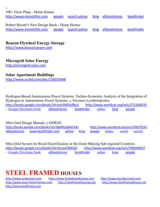 ~ 
100+ Floor Plans - Dome Homes 
http://www.monolithic.com google search.yahoo bing allbookstores bookfinder 
Robert Bissett’s New Design Book - Dome Homes 
http://www.monolithic.com google search.yahoo bing allbookstores bookfinder 
Beacon Flywheel Energy Storage 
http://www.beaconpower.com 
Microgrid Solar Energy 
http://microgrid-solar.com 
Solar Apartment Buildings 
http://www.scribd.com/doc/156032648 
Hydrogen-Based Autonomous Power Systems: Techno-Economic Analysis of the Integration of Hydrogen in Autonomous Power Systems; by Nicolaos Lymberopoulos http://books.google.com/books?id=eqYA9OVdBIcC http://www.worldcat.org/oclc/272306878 ~ Google Electronic book allbookstores bookfinder yahoo bing google 
Mini-Grid Design Manual; by ESMAP, http://books.google.com/books?id=HgkMuQAACAAJ http://www.worldcat.org/oclc/50079141 allbookstores www.bookfinder.com yahoo bing google blekko search search2 
Mini-Grid System for Rural Electrification in the Great Mekong Sub-regional Countries http://books.google.com/books?id=PesoxCf0XQIC http://www.worldcat.org/oclc/706049697 ~ Google Electronic book allbookstores bookfinder yahoo bing google 
STEEL FRAMED HOUSES http://www.andarsteel.com http://www.kodiaksteelhomes.com http://www.excalibursteel.com http://www.steel-frame-homes.com http://steelframehousing.org http://www.steelframedhouse.net http://teamsteelframe.com 
 